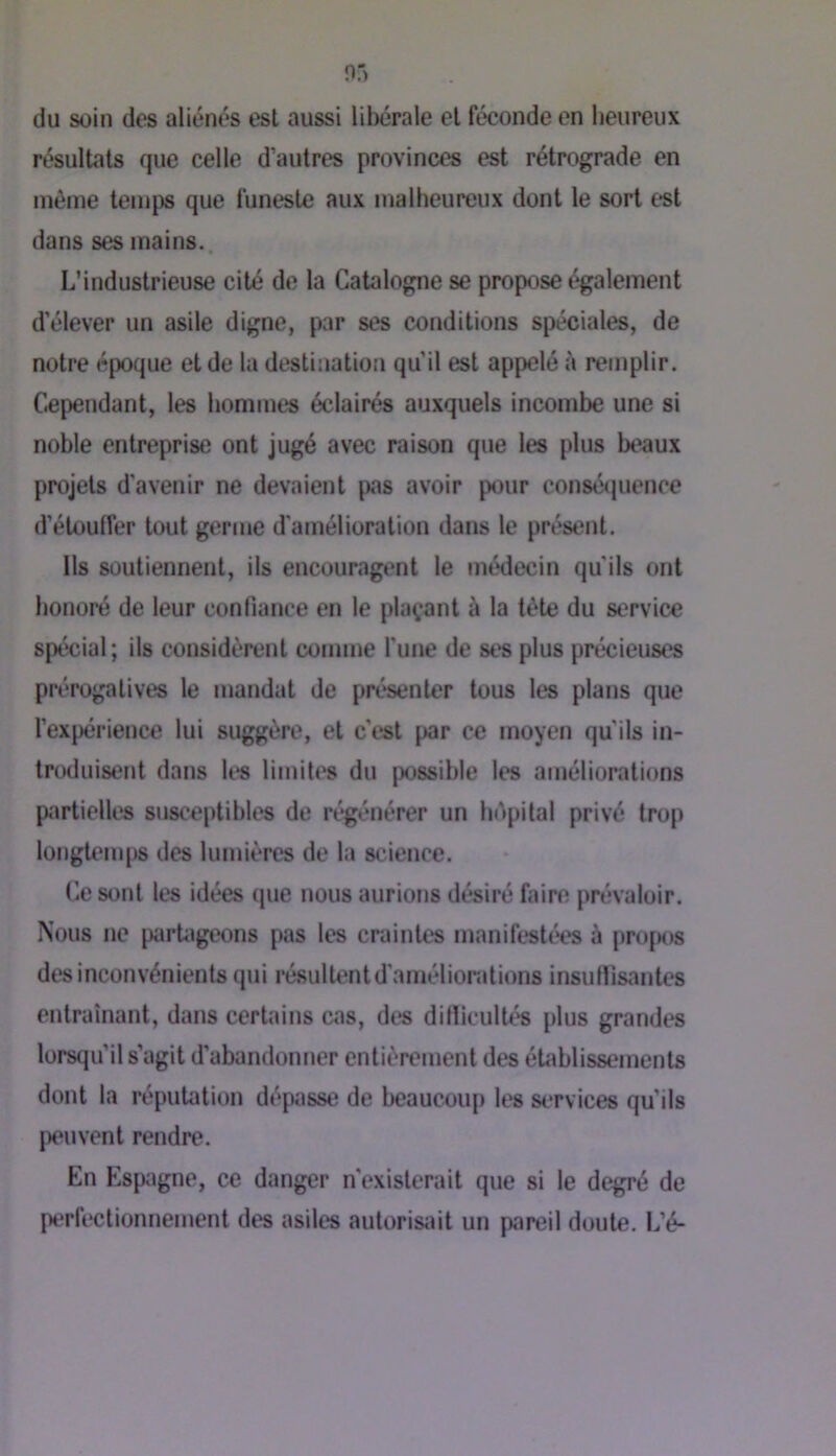 du soin des aliénés est aussi libérale et féconde en heureux résultats que celle d’autres provinces est rétrograde en même temj)s que funeste aux malheureux dont le sort est dans ses mains. L’industrieuse cité do la Catalogne se propose également d’élever un asile digne, par ses conditions spéciales, de notre époque et de la destination qu’il est appelé à remplir. Cependant, les hommes éclairés auxquels incombe une si noble entreprise ont jugé avec raison que les plus beaux projets d'avenir ne devaient pas avoir pour consécjuence d’étouffer tout germe d'amélioration dans le présent. Ils soutiennent, ils encouragent le médecin qu’ils ont honoré de leur confiance en le plaçant à la tète du service spécial; ils considèrent comme l'une de ses plus précieuses prérogatives le mandat de présenter tous les plans que l’expérience lui suggère, et c’est par ce moyen qu’ils in- troduisent dans li*s limites du possible les améliorations partielles susceptibles de régénérer un bépilal privé trop longtemps des lumières de la science. Ce sont les idées que nous aurions désiré faire prévaloir. Nous ne piirUigeons pas les craintes manifestées à pro[M)s des inconvénients qui résultent d'améliorations insuflisantcs entraînant, dans certains cas, des ditïicultés plus grandes lorsqu’il s’agit d’abandonner entièrement des établissements dont la réputation dépasse de beaucou[) les services qu’ils |)cuvent rendre. En Espagne, ce danger n'existerait que si le degré de perfi*ctionnement des asiles aulorisiùt un pareil doute. L’é-