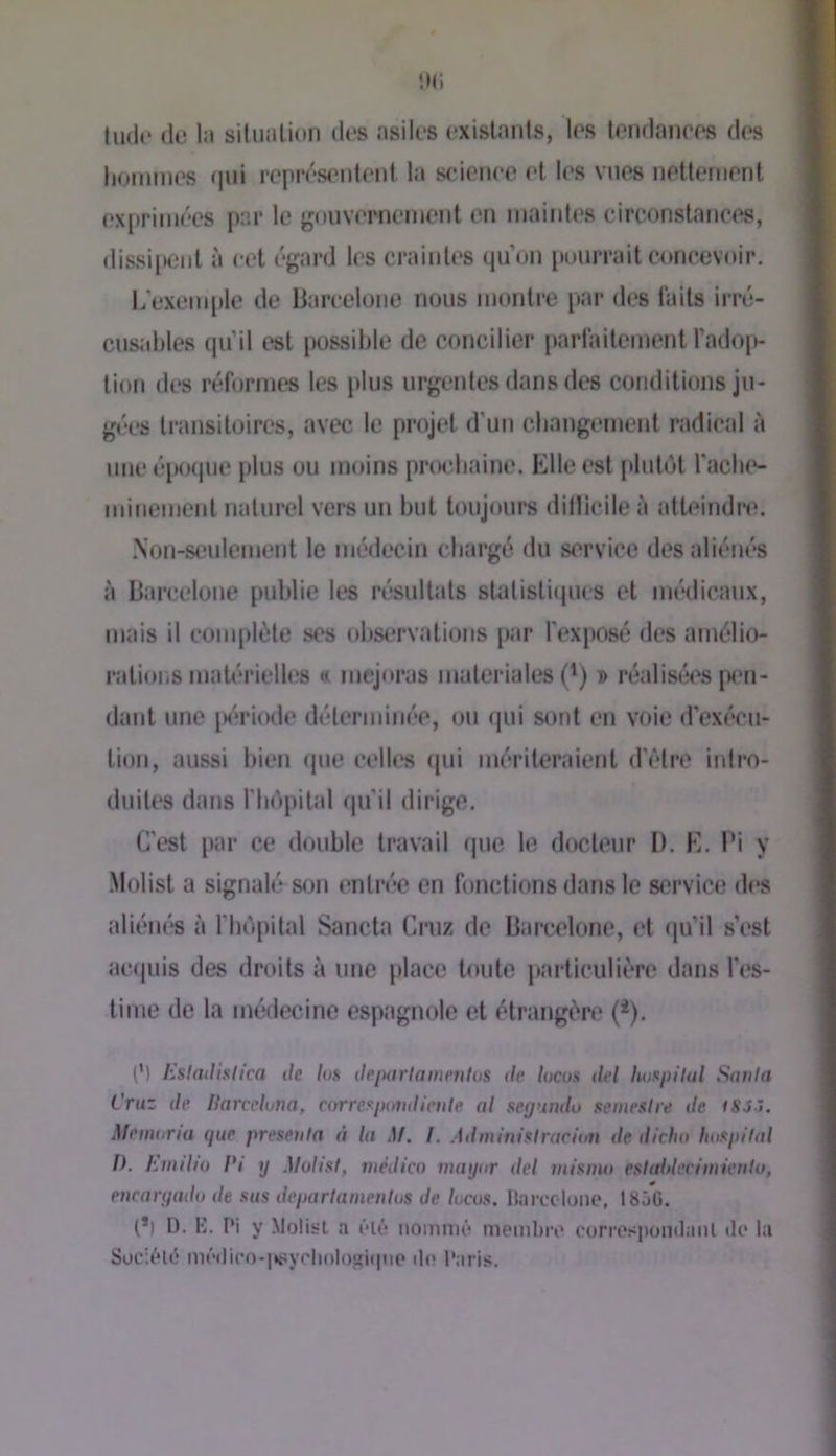 tilde de la situation des asiles existants, les tendances des lioinines (|iii représentent la science et les vues nettement exiirimées par le j^ouvernemcnt en maintes circonstances, dissipent à cet égard les craintes qu’on pourrait concevoir. L exem[)le de Barcelone nous montre par des laits irré- cusables qu’il est possible de concilier parlaitcment l’adop- tion des réformes les plus urgentes dans des conditions ju- gées transitoires, avec le projet d’un cbangement radical à une époque jilus ou moins procbaine. Elle est [dulot l'acbe- minement naturel vers un but toujours dillicile ii atteindre. .\on-seulement le médecin cbargé du service des aliénés à Barcelone publie les résultats statistiipics et médicaux, mais il complète ses observations par l’exposé des amélio- rations maU*rietles « majoras materiales (') » réalisées pi‘n- dant une jK'riode déterminée, ou qui sont en voie d’exécu- tion, aussi bien ipie celles (pii mériteraient d’être inlro- duites dans riidpital qu’il dirige. C'est par ce double travail que le docU'ur I). E. Pi y Molist a signalé son entrée en fonctions dans le service des aliéiu's à fbi'ipital Sancta Ciiiz de Barcelone, et qu’il s’est acipiis des droits à une place toute particulière dans l’es- time de la médecine espagnole et étrangère (*). (') Ksladklica de /os deiKirtametilos ilc lucus del lutspilal Sonia Cruz de llarceluna, corref^pirndienle al segundo stemesire de fSJ-7. Memaria que presejila à la M. I. Adminialraciau de dicho hospital f). Emilio Pi y Molist, médico mayor del inisim eslaldeciinienlu, encaryado de sus departamenlos Je locos. Ilarccloiie, 185G. (*) l). !■]. Pi y Molisrt a ôl6 nommé membiv corrosponilanl de la Société médico-|ttîycli()Iojîi(|iie de Paris.