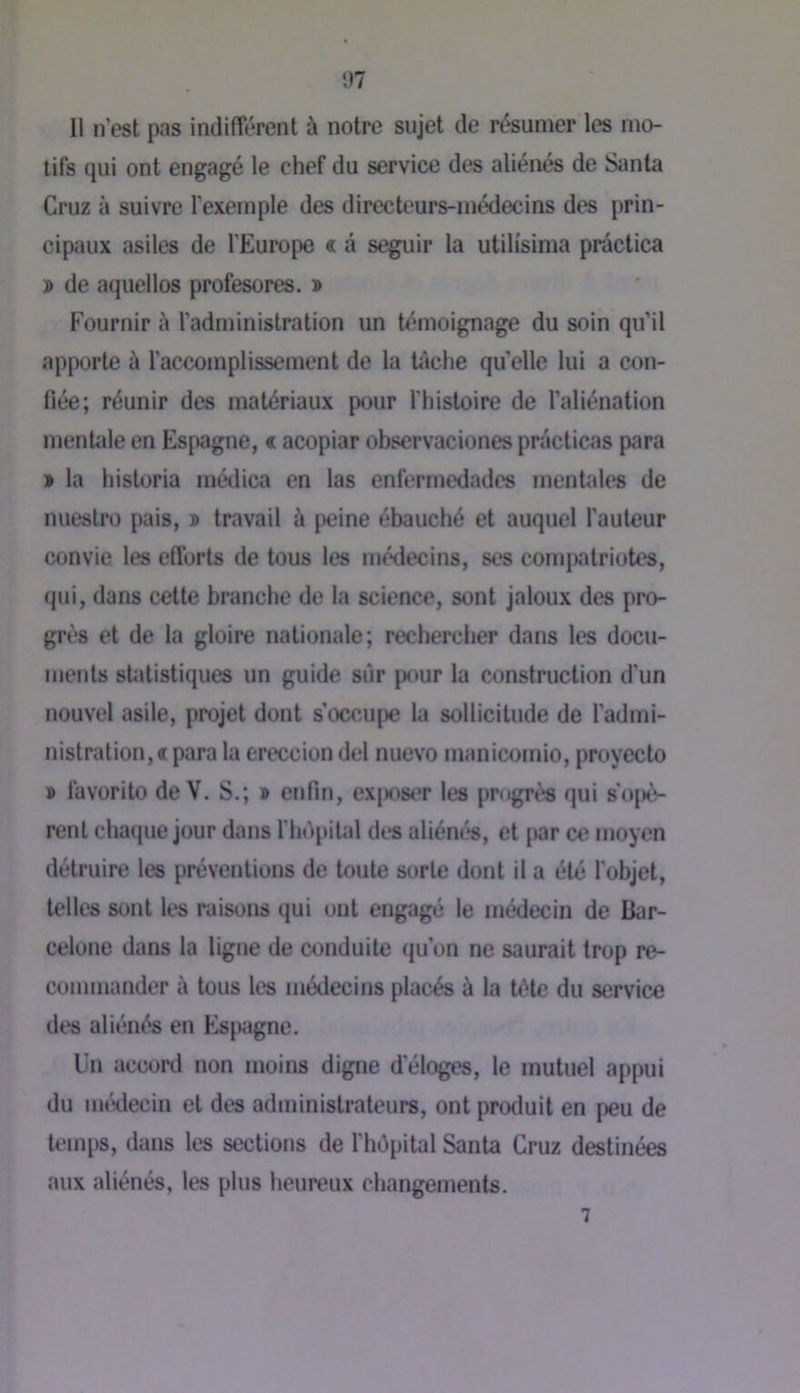07 Il n’est pas indifférent à notre sujet de résumer les mo- tifs qui ont engagé le chef du service des aliénés de Santa Cruz à suivre l’exemple des directeurs-médecins des prin- cipaux asiles de l’Europe « â seguir la utilisima prâctica » de aquellos profesores. » Fournir à l’administration un témoignage du soin qu’il apporte à l’accomplissement de la Uîche quelle lui a con- fiée; réunir des matériaux pour flnsloire de l’aliénation menUde en Espagne, « acopiar observaciones prâclicas para » la historia médica en las enfermedades mentales de nuestro pais, ï travail à peine ébauché et auquel fauteur convie les efforts de tous les médecins, ses compatriotes, qui, dans celte branche de la science, sont jaloux des pro- grès et de la gloire nationale; rechercher dans les docu- ments statistiques un guide sur pour la construction d’un nouvel asile, projet dont s’occupe la sollicitude de l’admi- nistration, « para la ereccion del nuevo manicomio, proyecto » favorito de V. S.; » enlin, exjiosiT les prngr<!« qui s'o|)è- renl chaque jour dans fhdpilid dt*s aliénés, et [»ar ce moyen détruire les préventions de toute sorte dont il a été fobjet, telles sont les raisons qui ont engagé le médecin de Bar- celone dans la ligne de conduite qu’on ne saurait trop re- commander à tous les médecins placés à la tète du service des aliénés en Espagne. Un accord non moins digne d’éloges, le mutuel appui du uKHiecin et des administrateurs, ont produit en peu de lemi)S, dans les sections de fhôpital Santa Cruz destinées aux aliénés, les plus heureux changements. 7