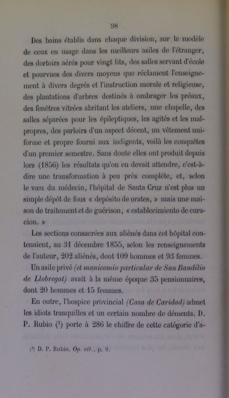 Dos bains ('‘lablis dans cbaque division, sur le iiKtdùle de ceux en usage dans les meilleurs asiles de rétrunger, des dortfiirs aérés pour vingt lits, des salles servant d’école et pourvues des divers moyens que réclament l’enseigne- ment à divers degrés et l’instruction morale et religieustï, des plantations d’arbres destinés à ombrager les préaux, des fenêtres vitrées abritant les ateliers, une cbapelle, des salles séparées pour les épilepticjues, les agités et les mal- propres, des parloirs d’un aspect décent, un vêtement uni- forme et propre fourni aux indigents, voilà les conquêtes d’un premier semestre. Sans doute elles ont produit depuis lors (1850) les résultats (ju'on en devait attendre, c’est-ù- dire une transformation à f>eu près complète, et, selon le vœu du médecin, l’bôpiUïl de Santa Cruz n’est plus un simple dépêt de fous « deposito de orates, d mais une mai- son de traitement et de guérison, c: establecimiento de cura- cion. » Les sections consacrées aux aliénés dans cet bdpital con- tenaient, au 81 décembre 1855, selon les renseignements de l’auteur, 2Üi aliénés, dont 100 liommes et 08 femmes. Un asile privé (et manicomio particular de San liaudilio de Llobregal) avait à la même époque 85 [>ensionnaires, dont 20 bommes et 15 femmes. En outre, l’bospice provincial (Casa de Caridad) admet les idiots tranquilles et un certain nombre de déments. 1). P. Uubiü (*) porte à 280 le cbilfre de cette catégorie d’a- p) D. I*. Rubio, Oi). cit., p. 9.