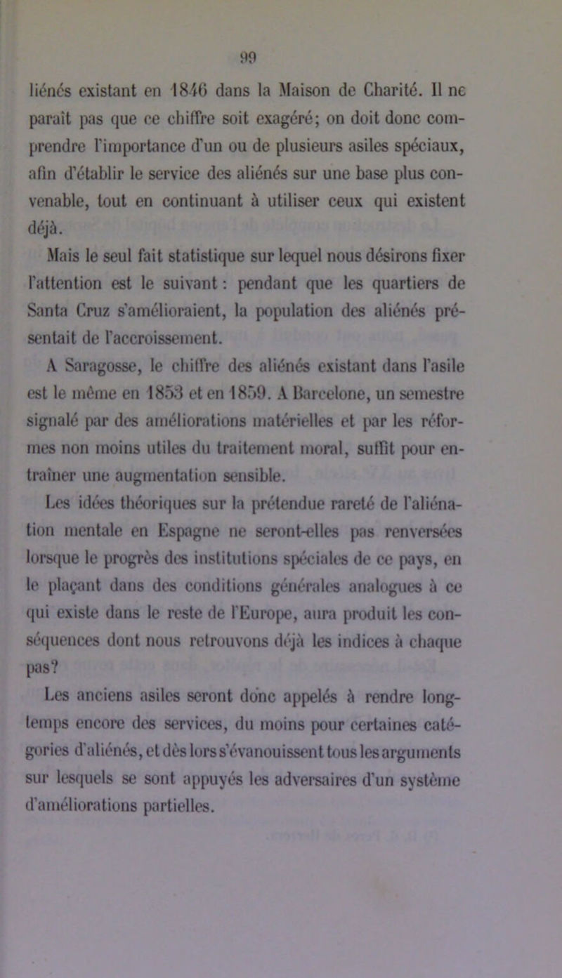 90 liénés existant en 1840 dans la Maison de Charité. Il ne parait pas que ce chiffre soit exagéré; on doit donc com- prendre l’importance d’un ou de plusieurs asiles spéciaux, afin d’établir le service des aliénés sur une base plus con- venable, tout en continuant à utiliser ceux qui existent déjà. Mais le seul fait statistique sur lequel nous désirons fixer l’attention est le suivant : pendant que les quartiers de Santii Cruz s’amélioraient, la population des aliénés pré- sentait de l’accroissement. A Saragosse, le chiffre des aliénés existant dans l’asile est le même en 185:3 et en 18.59. A Barcelone, un semestre signalé par des améliorations matérielles et par les réfor- mes non moins utiles du traitement moral, suffît pour en- traîner une augmentation sensible. Les idées théoriques sur la prétendue rareté de l’aliéna- tion mentale en Espagne ne seront-elles pas renvers<'*es lors(|ue le progrès des institutions spéciales de ce pays, en le plaçant dans des conditions générales analogues à ce qui existe dans le reste de l'Europe, aura produit les con- sé(juences dont nous retrouvons déjà les indices à chaque \m‘t Les anciens asiles seront donc appelés à rendre long- temps encore des services, du moins pour certaines caté- gories d'aliénés, et dès lors s’évanouissent tous les arguments sur lesriuels se sont appuyés les adversaires d’un système d’améliorations partielles.