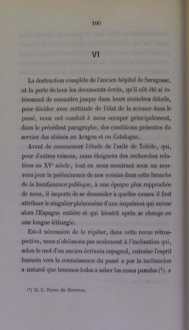 IfKJ VI La destruction complète de l’ancien hdpiUd de Saragosse, et la perte de tous les documents écrits, qu'il eût été si in- téressant de connaître juscjue dans leurs moindres détails, pour décider avec certitude de l’état de la science dans le passé, nous ont conduit à nous occuper principalement, dans le précédent paragraphe, des conditions présentes du service des aliénés en Aragon et en Catalogne. Avant de commencer l’étude de l’asile de Tolède, qui, p(jur d’autres raisons, nous éloignera des recherches rela- tives au XV* siècle, tout en nous montrant sous un nou- veau jour la prééminence de nos voisins dans cette branche de la bienfaisance {)ublique, à une é[)oque plus rapproché*e de nous, il inqxjrte de se demander à quelles causes il faut attribuer le singulier phénomène d’une impulsion qui anime alors l’Espagne entière et qui bientût après se change en une longue léthargie. Est-il nécessaire de le répéter, dans cette revue rétros- pective, nous n’obéissons [)as seulement à l’inclination qui, selon le mot d'un ancien écrivain espagnol, entraîne l’esprit humain vers la connaissance du passé « por la inclinacion » natural que tenemos todos a saber las cosi\s pastidas (^). »