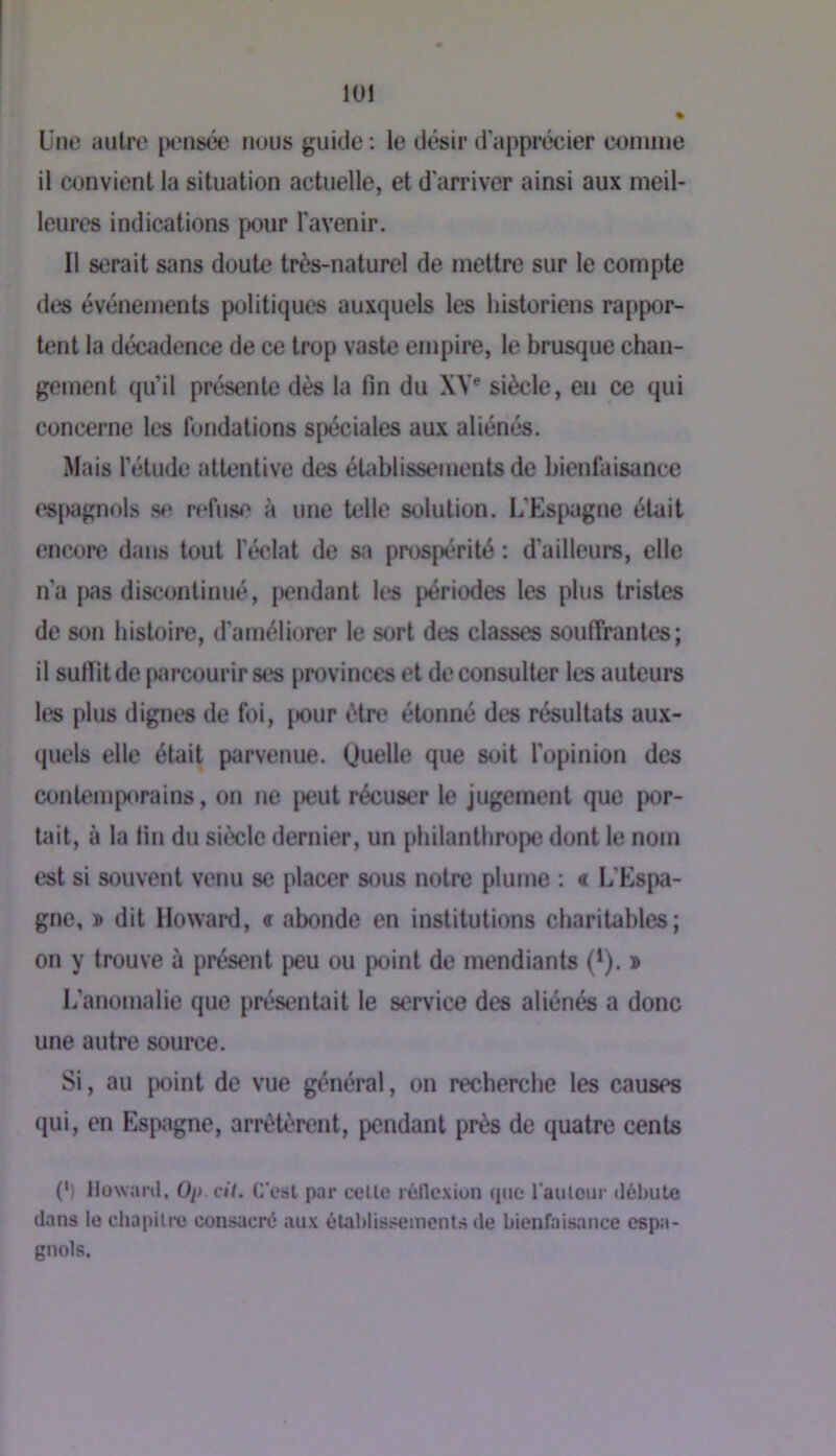 lül üno autre [XMisce nous guide ; le désir d'apprécier (X)nuiie il convient la situation actuelle, et d'arriver ainsi aux meil- leures indications pour l'avenir. Il serait sans doute très-naturel de mettre sur le compte des événements politiques auxquels les historiens rappor- tent la décadence de ce trop vaste empire, le brusque chan- gement qu’il présente dès la fin du XV' siècle, en ce qui concerne les fondations spéciales aux aliénés. Mais l’étude attentive des éUiblissements de bienfaisance esjwignols refuse à une telle solution. L'Espgne était encore dans tout l’éclat de sa prospérité : d’ailleurs, elle n’a j«s discontinué, pendant les périodes les plus tristes de son histoire, d’améliorer le sort des classes souffrantes; il surtit de parcourir ses provinces et de consulter les auteurs les plus dignt*s de foi, jiour être étonné des résultats aux- quels elle était parvenue. (Juelle que soit l’opinion des contemporains, on ne ^)eut récuser le jugement que por- tait, à la fin du siècle dernier, un philanthrope dont le nom est si souvent venu se placer sous notre plume ; t L'Espa- gne, » dit Howard, e abonde en institutions charitables; on y trouve à présent peu ou point de mendiants (*). » L’anomalie que présentait le service des aliénés a donc une autre source. Si, au point de vue général, on recherche les causes qui, en Espagne, arrêtèrent, pendant près de quatre cents (') llowartl, Oi» cit. C’est par celle réllexion fine l’aiilcur débute dans le chapilrc consacré aux éta])lissements de bienfaisance espa- gnols.