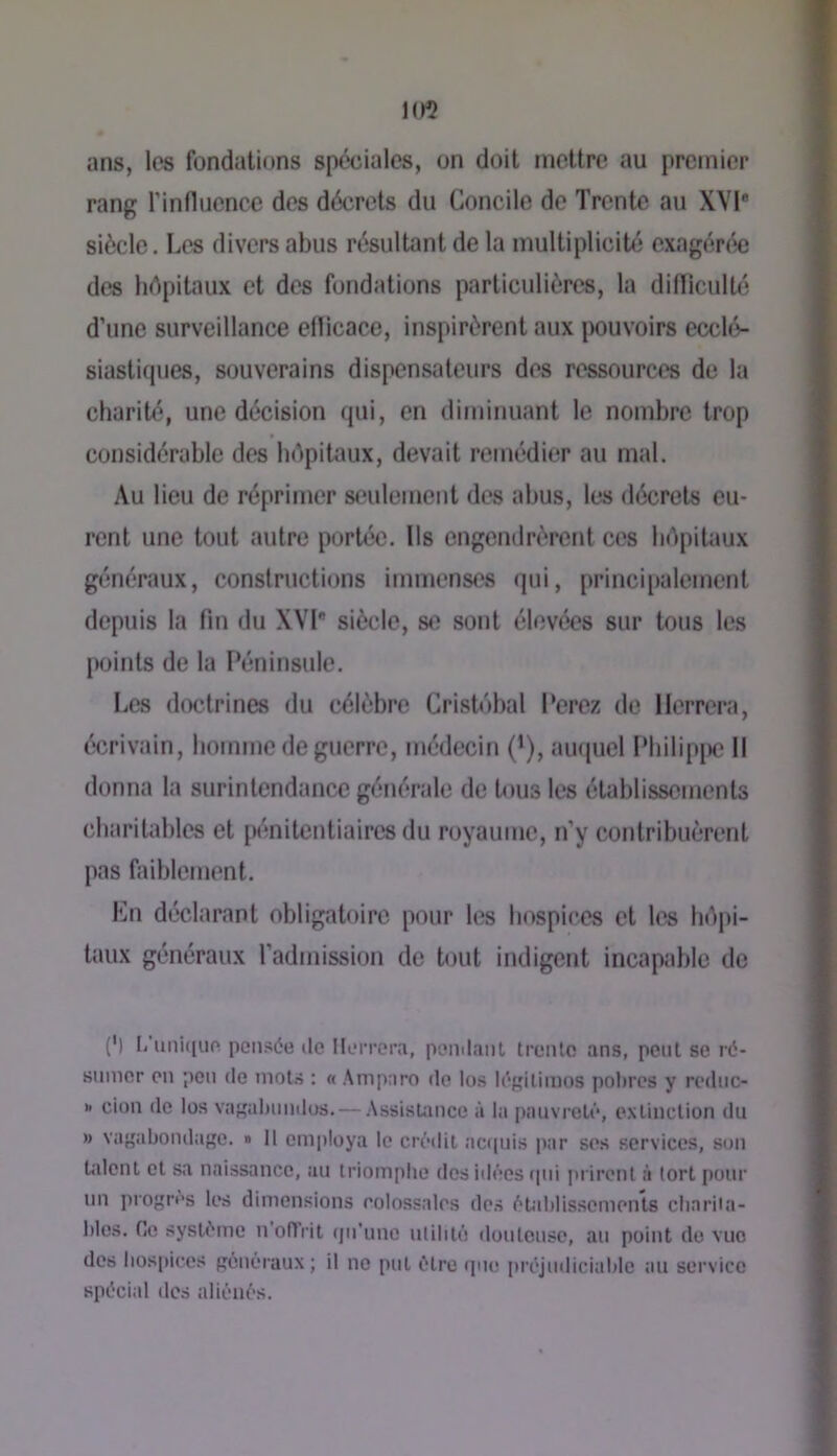 ans, les fondations spéciales, on doit mettre au premier rang rinfluence des décrets du Concile de Trente au XVI* siècle. Les divers abus résultant de la multiplicib) exagérée des hdpitaux et des fondations particulières, la difliculté d’une surveillance ellicace, inspirèrent aux pouvoirs eccl(>- siastiques, souverains dispensateurs des ressources de la charité, une décision qui, en diminuant le nombre trop considérable des hôpitaux, devait remédier au mal. Au lieu de réprimer seulement des abus, les décrets eu- rent une tout autre portée. Us engendrèrent ces brtpitaux généraux, constructions immenses (jui, princi[)alement depuis la fin du XVI siècle, sc sont élevées sur tons les points de la Péninsule. Les doctrines du célèbre Cristobal Perez de Ilerrera, écrivain, bomme de guerre, médecin (’), aiHjuel PbilipjKî II donna la surintendance générale de tous les établissements charitables et pénitentiaires du royaume, n’y contribuèrent pas faiblement. Kn déclarant obligatoire pour les hospices et les hôpi- taux généraux l’admission de bjut indigent incapable de (’) L'uni([iipi pensée tic IleiTcni, pemlant trenlo ans, peut se ré- snnior on pen de niots : « Amparo de los légilimos poltrcs y rodiic- >1 cion de los vagaltnndus. — AssisUince à la pauvroLé, oxlinclion du » vagabondage. » Il employa le crédit acquis par ses services, son Udent et sa naissance, au triomphe dos iilécs tpii ju ircnl à tort pour un progrès les dimensions colossales des éhiblissomenls cliariia- blos. Ce système n'oflVit qu’une utilité douteuse, au point do vue dos hospices généraux; il no put être que préjudiciable au service spécial des aliénés.