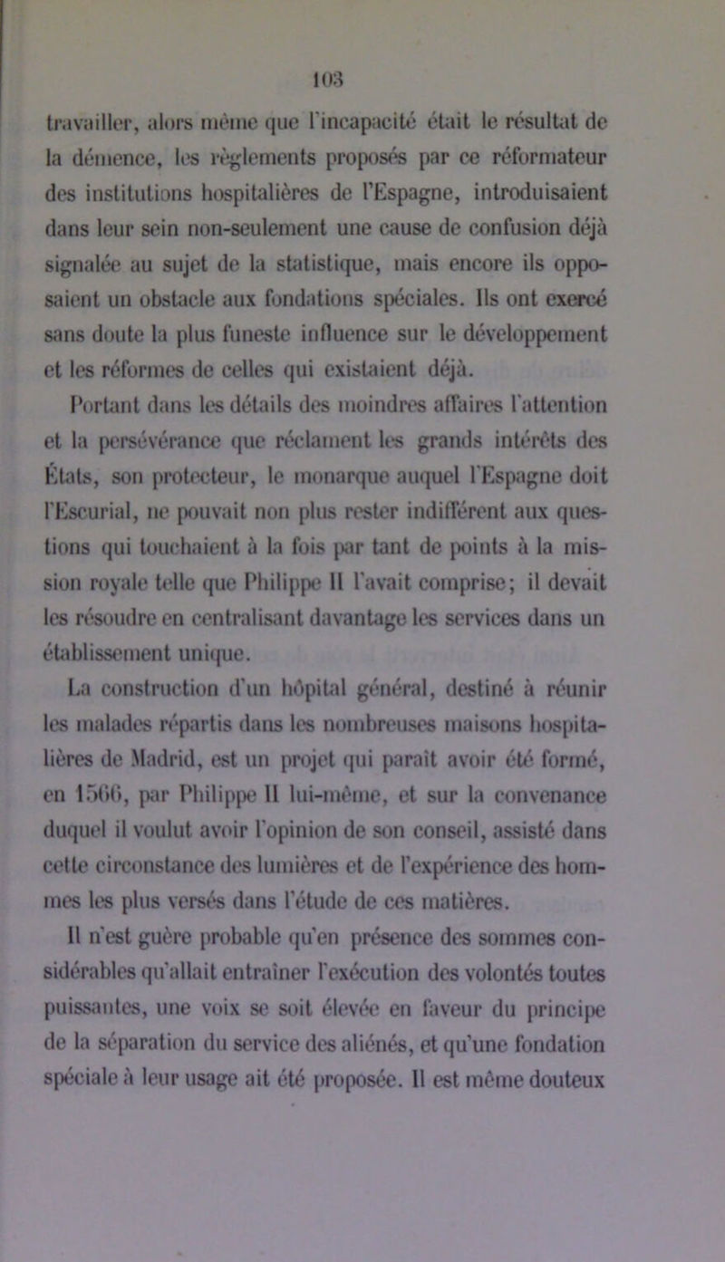 travuiller, alors nièine que l’incapacité éUiil le resulUit de la démence, les rèjjlements proposés par ce réformateur des institutions hospitalières de l’Espagne, introduisaient dans leur sein non-seulement une c^use de confusion déjà signalée au sujet de la sUUistique, mais encore ils oppo- siiient un obstacle aux fondations spéciales. Ils ont extasié sans doute la plus funeste influence sur le développement et les réformes de celles qui exisUiient déjà. l’ortant dans les détails des moindres affairt's l’attention et la persévérance que réclament It's grands intérêts des Étals, son protecteur, le monarque auquel l'Espagne doit l'Escurial, ne pouvait non plus rester indiflerenl aux ques- tions qui louchaient à la fois par tant de jx)ints à la mis- sion royale telle que Philippe 11 l’avait comprise; il devait les résoudre en centralisant davantage les services dans un établissement unique. La construction d’un hépiUil général, destiné à réunir les malades répartis dans les nombreuses maisons hospita- lières de .Madrid, est un projet qui paraît avoir été formé, en 1500, par Philippe 11 lui-mème, et sur la convenance duquel il voulut avoir l’opinion de son conseil, assisté dans cette circonstance des lumières et de l’expérience des hom- mes les plus versés dans l’étude de ces matières. Il n’est guère probable qu’en présence des sommes con- sidérables qu’allait entraîner l'exécution des volontés toutes puissantes, une voix se soit élevée en faveur du principe de la séparation du service des aliénés, et qu’une fondation spéciale à leur usage ait été proposée. Il est même douteux