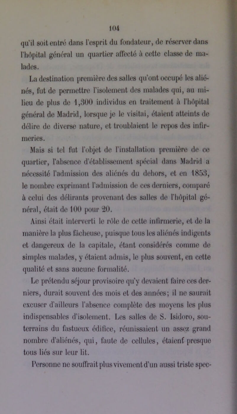 qu’il soit entré dans l'esprit du fondateur, de réserver dans l’hépital général un quartier affecté à cette classe de ma- lades. La destination première des salles qu’ont occupé les alié- nés, fut de permettre l’isolement des malades qui, au mi- lieu de plus de 1,.'300 individus en traitement à fliépital général de Madrid, lorsque je le visitai, étaient atteints de délire de diverse nature, et troublaient le repos des infir- meries. Mais si tel fut l'objet de l’installation première de ce quartier, l’absence d’établissement si>écial dans Madrid a nécessité l’admission des aliénés du dehors, et en 185d, le nombre exprimant l’admission de ces derniers, comparé à celui des délirants provenant des salles de l’Iiôpital gé- néral, éUiit de 100 pour '20. Ainsi était interverti le nMe de cette iFilirmeric, et de la manière la plus fâcheuse, puisfjuc tous les aliénés indigents et dangereux de la capiUde, étant considérés comme de simples malades, y étaient admis, le plus souvent, en cette qualité et sans aucune formalité. Le prétendu séjour provisoire qu’y devaient faire ces der- niers, durait souvent des mois et des années; il ne saurait excuser d’ailleurs l’absence complète des moyens les i)lus indispensables d’isolement. Les salles de S. Isidore, sou- terrains du fastueux édifice, réunissaient un assez grand nombre d’aliénés, qui, faute de cellules, étaient presque tous liés sur leur lit. Personne ne soulTrait plus vivement d’un aussi triste spec-