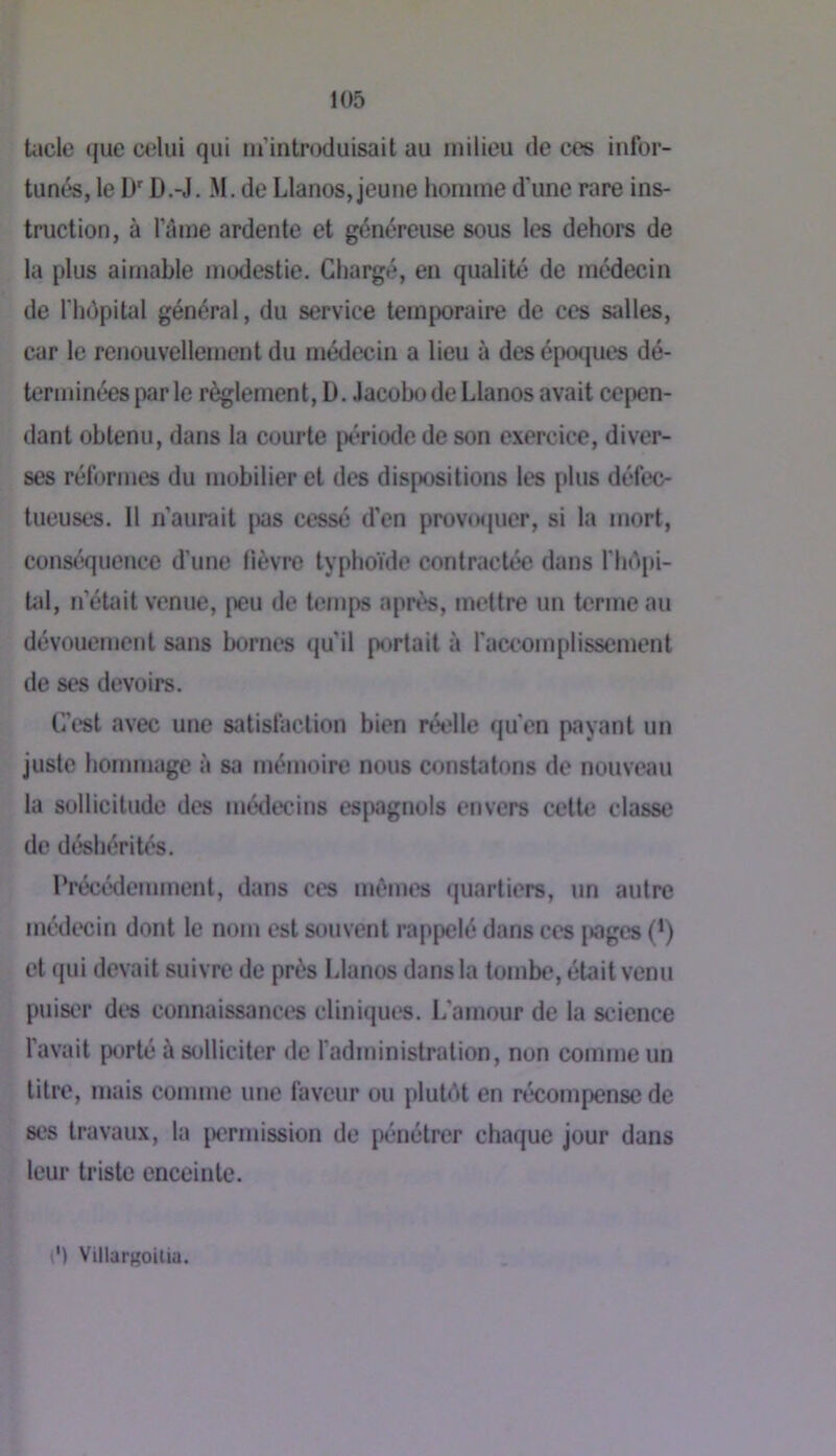 tacle que œlui qui nrintroduisait au milieu de c<?s infor- tunés, le D'D.-J. M. de Llanos, jeune homme d'une rare ins- truction, à l’âme ardente et généreuse sous les dehors de la plus aimable modestie. Chargé, en qualité de médecin de rhôpilal général, du service temporaire de ces sidles, car le renouvellement du médecin a lieu à des époques dé- terminées par le règlement, D. .lacobo de Llanos avait cepen- dant obtenu, dans la courte [x'*riode de son exercice, diver- ses réformes du mobilier et des disjK)sitions les plus défec- tueuses. 11 n’aurait j)as cessé d’en provtKjuer, si la mort, conséquence d’une lièvre typhoïde contractée dans l'hépi- Ud, n’était venue, peu de temps après, mettre un terme au dévouement sans bornes (ju’il portait à faccomplissement de ses devoirs. C’est avec une satisfaction bien réelle qu’en payant un juste hommage à sa mémoire nous constatons de nouveau la sollicitude des médecins espagnols envers celUî classe de déshérités. Précédemment, dans ces mêmes quartiers, un autre médecin dont le nom est S(.)uvenl rappelé dans ces jiages (’) et qui devait suivre de près Llanos dans la tombe, était venu puiser dt^s connaissances cliniques. L’amour de la science l’avait porté à solliciter de fadministration, non comme un litre, mais comme une faveur ou plutét en récompense de ses travaux, la j)crmission de pénétrer chaque jour dans leur triste enceinte. v') Villargoitia.