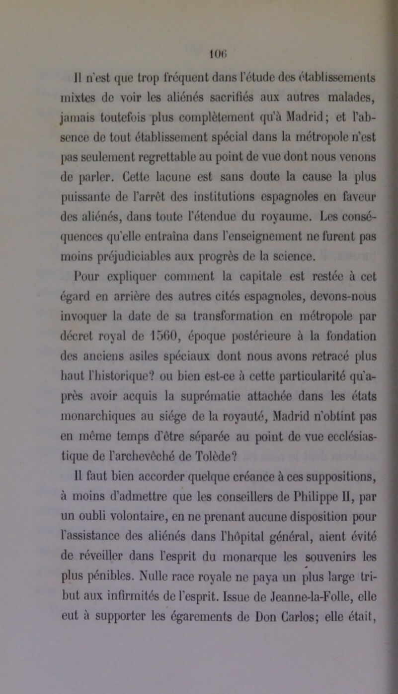 km; Il n est (jiic lro[t t'rwjuent dans l’étude des éUiblisseiiients mixtes de voir les aliénés sacrifiés aux autres malades, jamais toutefois plus complètement qu’à Madrid; et l’ab- sence de tout établissement spécial dans la métropole n’est pas seulement regrettable au point de vue dont nous venons do parler. Cette lacune est sans doute la cause la plus puissjuite de l’arrêt des institutions espagnoles en faveur des aliénés, dans toute l’étendue du royaume. Les consé- «juences qu’elle entraîna dans l’enseignement ne furent pas moins préjudiciables aux progrès de la science. Pour expliquer comment la capitale est restée à cet égard en arrière des autres cités espagnoles, devons-nous invoquer la date de sa transformation en métro[)ole par décret royal de lÔOO, é|>o(jue postérieure à la fondation des anciens asiles spéciaux dont nous avons retracé [»lus haut fbistoritjue? ou bien est-ce à cette particularité qu'a- près avoir acquis la suprématie attachée dans les états monarchiques au siège de la royauté, Madrid n’obtint pas en môme temps d’être séparée au point do vue ecclésias- tique de l’arclievôché de Tobxle? Il faut bien accorder quelque créance à ces suppositions, à moins d’admettre que les conseillers de Philippe 11, par un oubli volontaire, en ne prenant aucune disposition pour l’assistance des aliénés dans l’hôpiUd général, aient évité de réveiller dans l’esprit du monarque les souvenirs les plus pénibles. Nulle race royale ne paya un plus large tri- but aux infirmités de l’esprit. Issue de Jeanne-la-Folle, elle eut à supporter les égarements de Don Carlos; elle était,