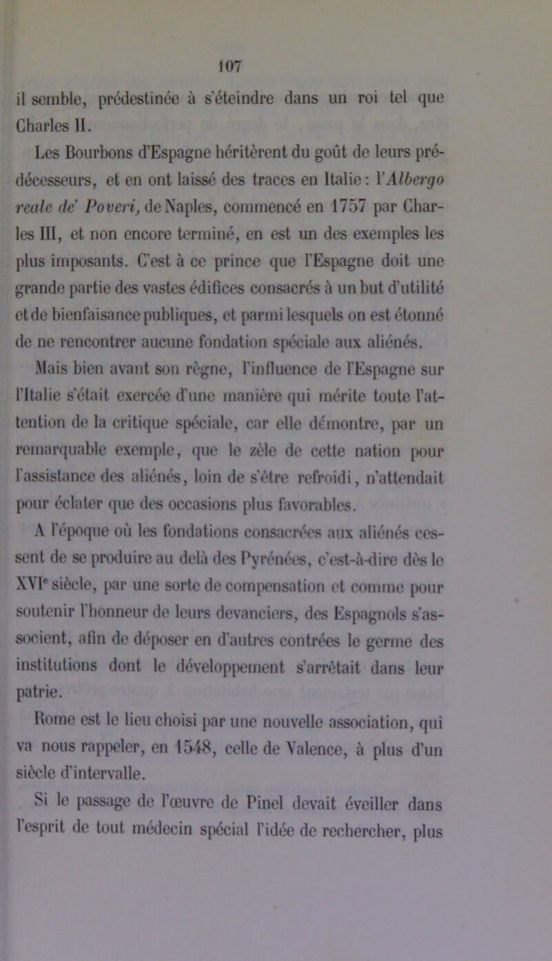 il semble, prédestinée à s’éteindre dans un roi tel que Charles II. Les Bourbons d’Espagne héritèrent du goût de leurs pré- décesseurs, et en ont laissé des traces en Italie : VAlbergo reale de Poven, de Naples, commencé en 1757 par Char- les 111, et non encore terminé, en est un des exemples les plus imposants. C’est à ce prince que l'Espagne doit une grande partie des vastes édifices consacrés û un but d’utilité et de hienfinsance publiques, et parmi lesffuels on e.st étonné de ne rencontrer aucune fondation spéciale aux aliénés. .Mais bien avant son règne, l’inlluence de l'Espagne sur l’Italie s’était exercée d'une manière qui mérite toute l’at- tention de la critique spéciale, car elle démontre, par un remarquable exem[)le, que le zèle de cette nation pour l'assisUmce des aliént's, loin de s’ètre refroidi, n’attendait jMHir éclater que des occasions plus favorables. A l'époque où les fondations consaenVs aux aliénés ces- sent de se produire au delà des Pyrénées, c’j^st-ù-dire d(*s le XYl* siècle, par une sorte de compensation et comme {)our soutenir 1 honneur de leurs devanciers, des Espagnols s’as- socient, afin de déposer en d’autres contrées le germe des institutions dont le dévelopjxîment s’arrêtait dans leur patrie. Borne est le lieu choisi par une nouvelle association, qui va nous rappeler, en 1548, celle de Valence, à plus d’un siècle d'intervalle. Si le jwssagc de l’œuvre de Pinel devait éveiller dans 1 esprit de tout médecin sj'récial l’idée de rechercher, plus