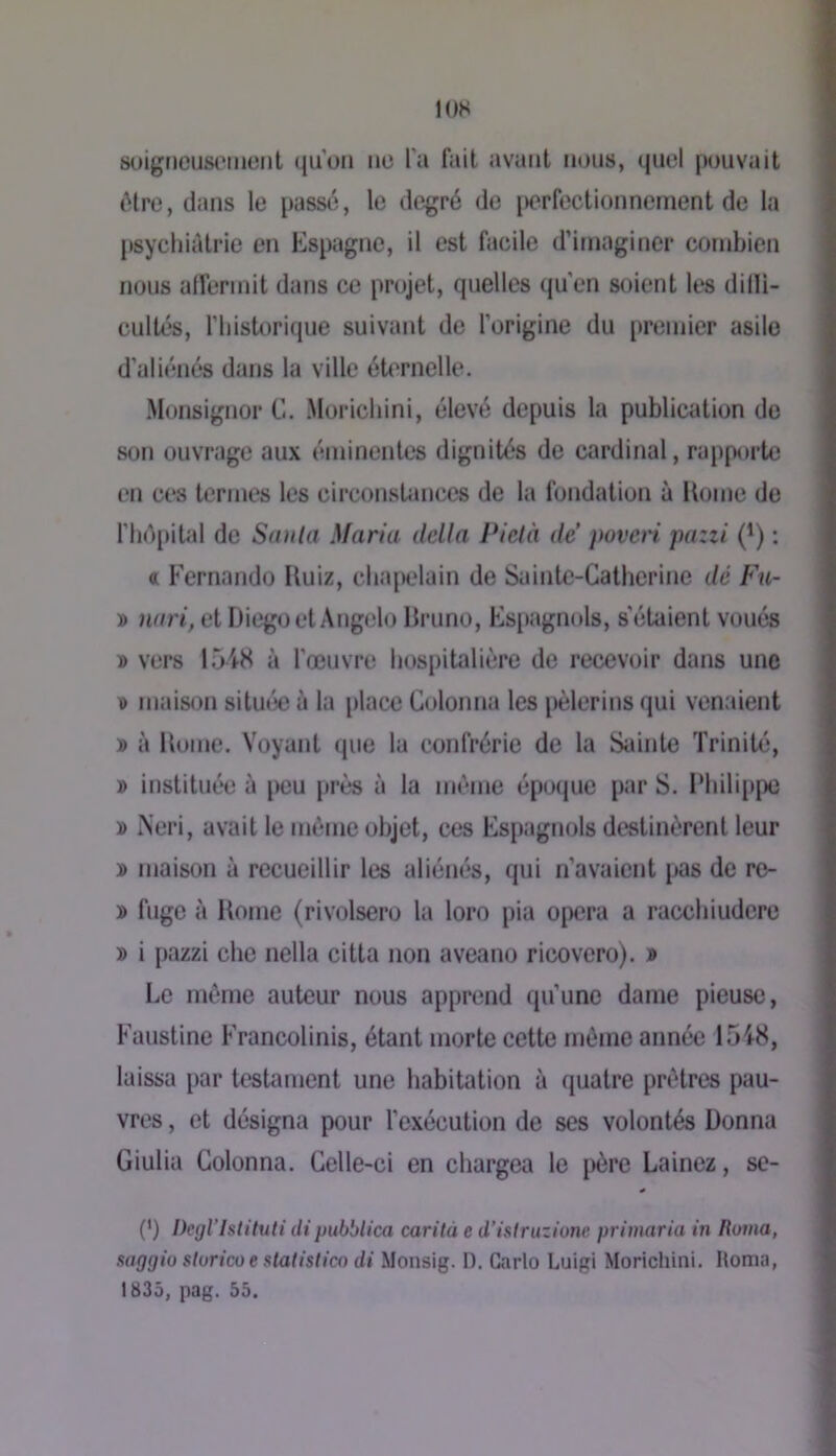 lOS suigt)ciJS('iiK3iit qu’on ne l’a fait avant nous, quel pouvait iMre, dans le passé, le degré de lærfeclionnement de la psychitUrie en Espagne, il est facile d’imaginer combien nous alfermit dans ce projet, quelles qu’en soient les dilli- cultés, riiistorique suivant de l’origine du [)remier asile d’aliénés dans la ville éU'rnelle. Monsignor C. Moriclnni, élevé depuis la publication de son ouvrage aux éminentes dignités de cardinal, rapporte en ces termes les circonsUmees de la fondation à Home de fliépital de Saula Maria délia Pielà de' }wvcn pazzi (^) ; « Fernando Huiz, cbajK'lain de Sainte-Catherine dé Fu- » nnri, et Diego et Ang(îlo Bruno, Es[tagnols, s'étaient voués » vers 1548 à l’œuvre hospitalière de recevoir dans une T» maison située à la place Colonna les pèlerins qui venaient » à Home. Voyant que la confrérie de la Sainte Trinité, » instituée à peu près à la même époque par S. Philippe iNeri, avait le même objet, ces Espagnols destinèrent leur » maison à recueillir les aliénés, qui n’avaient pas de re- » fuge à Home (rivolsero la loro pia opéra a racchiudere » i pazzi che nella citta non aveano ricovero). » Le même auteur nous apprend qu’une dame pieuse, Faustine Francolinis, étant morte cette même année 1548, laissa par testament une habitation à quatre prêtres pau- vres , et désigna pour l’exécution de ses volontés Donna Giulia Colonna. Celle-ci en chargea le [)ère Lainez, se- (*) (*) Degl’Istituti dipubblica carità e d’isiruzione primaria in Ruina, saggio slurico e staUstico di Monsig. D. Carlo Luigi Morichini. Homa, 1835, pag. 55.