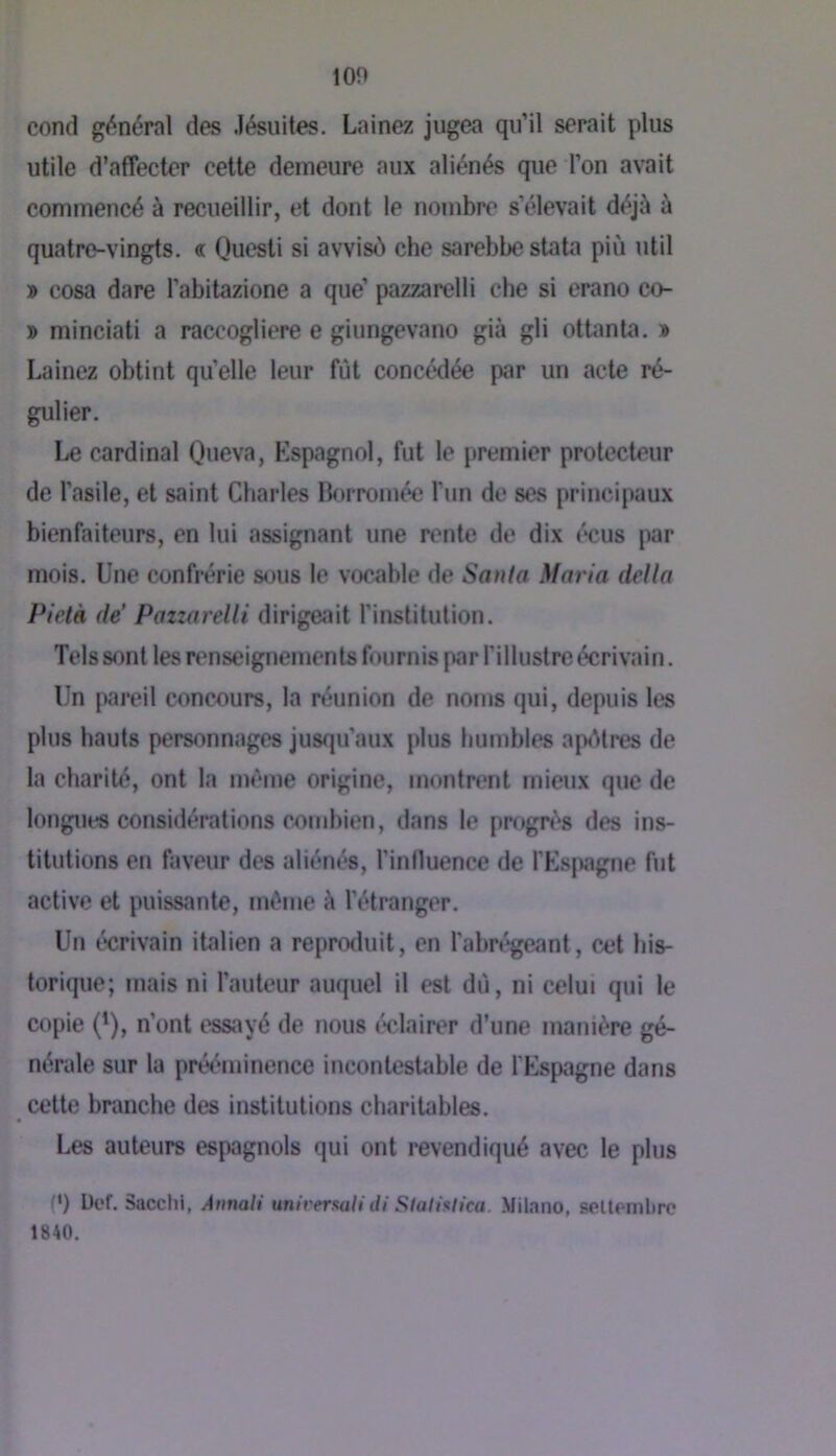ion cond général des Jésuites. Lainez jugea qu’il serait plus utile d’affecter cette demeure aux aliénés que l’on avait commencé à recueillir, et dont le nombre s’élevait déjà à quatre-vingts. « Questi si avvisù che sarebbe stata più util » cosa dare l’abitazione a que’ pazzarelli che si erano co- » minciati a raccogliere e giungevano già gli ottanta. » Lainez obtint qu’elle leur fût concédée par un acte ré- gulier. Le cardinal Queva, Espagnol, fut le premier protecteur de l'asile, et saint Charles Borromée l’un de ses principaux bienfaiteurs, en lui assignant une rente de dix écus par mois. Une confi*érie sous le vocnble de Sanla Maria délia Pietà de’ Pazzarelli dirigeait l’institution. Tels sont les renseignements fournis par l’illustre écrivain. Un pareil concours, la réunion de nonis qui, depuis les plus hauts personnages jusqu’aux plus humbles ap«Mres de la charité, ont la même origine, montrent mieux que de longues considérations combien, dans le progrès des ins- titutions en faveur des aliénés, l’influence de l’Espagne fut active et puissante, même à l’étranger. Un écrivain italien a reproduit, en l’abrégeant, cet his- torique; mais ni l’auteur auquel il est du, ni celui qui le copie (^), n’ont essayé de nous ('“clairer d’une manière gé- nérale sur la prw'^minence incontestable de l'Espagne dans cette branche des institutions charitables. Les auteurs espagnols qui ont revendiqué avec le plus (*) Uef. Sacchl, Annali universali di Sialixtica. Mihino, sellembrc 1840.