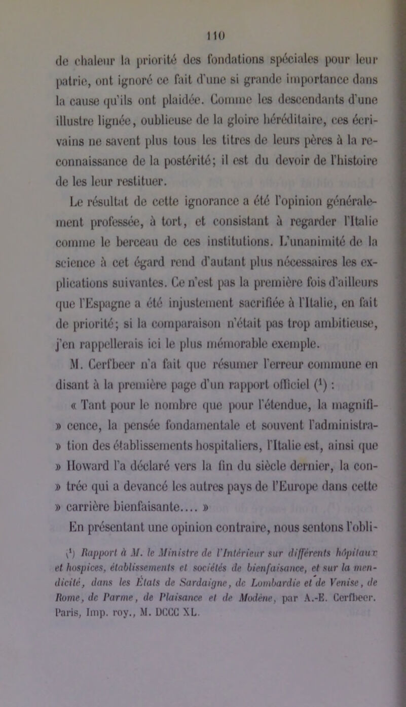 de chaleur la priorité des Ibndalions spéciales pour leur pairie, ont ignoré ce fiiit d'une si grande importance dans la cause (juMls ont plaidée. Comme les descendants d’une illustre lignée, oublieuse de la gloire héréditaire, ces écri- vains ne savent plus tous les litres de leurs pères à la re- connaissance de la postérité; il est du devoir de riiistuire de les leur restituer. Le résultat de cette ignorance a été l’opinion générale- ment professée, à tort, et consistant à regarder ritalie comme le berceau de ces institutions. L’unanimité de la science à cet égard rend d’autant plus nécessiiires les cx- [dications suivantes. Ce n'est pas la première fois d’ailleurs (juc l’Espagne a été injustement sacrifiée à l’ilalie, en fait de priorité; si la comparaison n’était pas trop ambitieuse, j’en rappellerais ici le plus mémorable exemple. iM. Cerfbeer n'a fait que résumer l’errtmr commune en disant à la première page d’un rapport officiel (*) ; « Tant pour le nombre que pour l'étendue, la magnifi- » cence, la [Xînsée fondamentale et souvent l’administra- D tion des établissements hospitaliers, l'Italie est, ainsi (jue » Howard l’a déclaré vers la fin du siècle dernier, la con- j> trée qui a devancé les autres pays de l’Europe dans cette » carrière bienfaisante.... » En présentant une opinion contraire, nous sentons l'obli- d) Rapport à M. le Ministre de l’Intérieur sur différents hâjutaur et hospices, établissements et sociétés de bienfaisance, et sur la men- dicité, dans les États de Sardaigne, de Lombardie et de Venise, de Rome, de Parme, de Plaisance et de Modène, par A.-E. Cerfl)eor, Paris, lmp. l’oy., .M. DCCC XL.