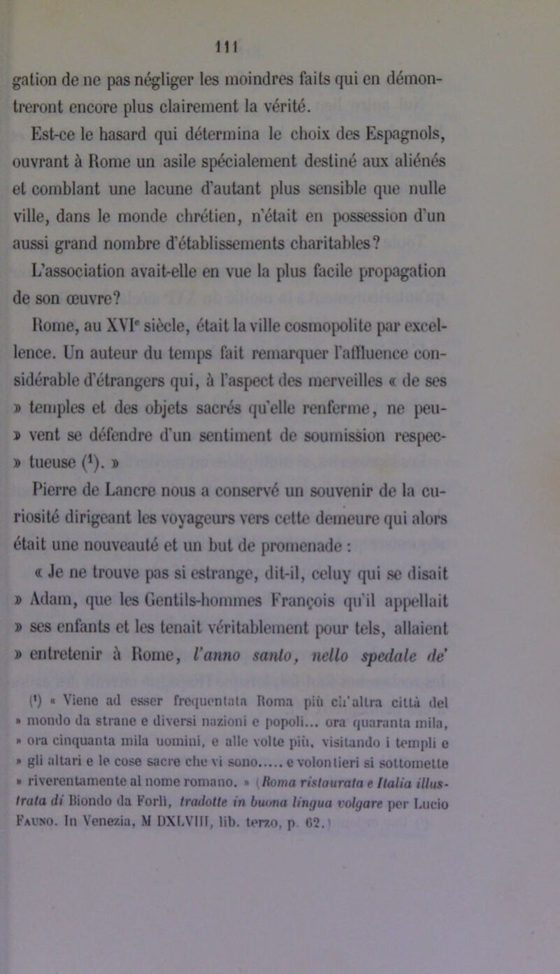 galion de ne pas négliger les moindres faits qui en démon- treront encore plus clairement la vérité. Est-ce le hasard qui détermina le choix des Espagnols, ouvrant à Rome un asile spécialement destiné aux aliénés et comblant une lacune d’autant plus sensible que nulle ville, dans le monde chrétien, n’était en possession d’un aussi grand nombre d’établissements charitables? L’association avait-elle en vue la plus facile propagation de son œuvre? Home, au XYI* siècle, était la ville cosmojx)lite par excel- lence. Un auteur du temps fait remarquer l’atlluence con- sidérable d’étrangers qui, à l'aspect des merveilles c de ses ï temples et des objets sacrés (ju'elle renferme, ne [)eu- » vent se défendre d’un sentiment de soumission respec- » tueuse (*). » Pierre de Lancre nous a conservé un souvenir de la cu- riosité dirigeant les voyageurs vers celte demeure qui alors était une nouveauté et un but de promenade ; « Je ne trouve pas si cslrange, dit-il, celuy qui se disait » Adam, que les Gentils-hommes François qu’il ap|Mdluit » ses enfants et les tenait véritablement pour tels, allaient » entretenir à Home, ianno sanlo, nello spedale de (•) • Vienc ad etwer frequoiUala Roma più cii’allia cilla del » mondo da slrane e diversi nazioni e popoli... ora quaranla inila, • oi-a cinquanla inila uomini, e aile voile più, visiUiido i lempli e » gli altari e le cose sacre clie vi sono e volonlieri si solloinelle » riverentamente al nome roniano. » (Homarislauratae llalia illus- Irata di Biondo da Forll, tradotle in buona lingua volgare per Lucio Fauno. In Venezia, M DXLVIII, lib. terzo, p G2.