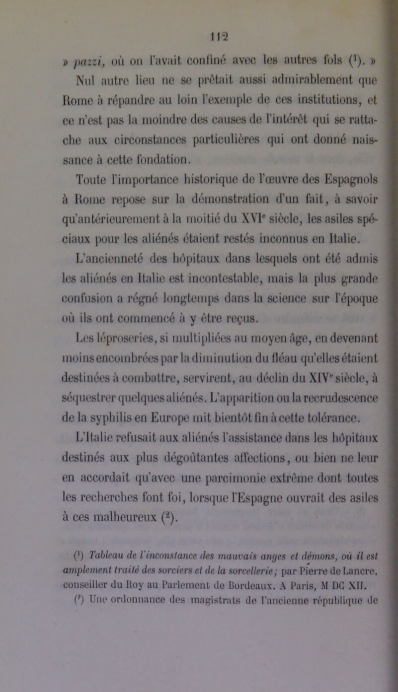 i> jtazzi, où on l’avait confiné avec les antres fols (i). » Nul antre lien ne se prêtait aussi admirablement que Itome à répandre au loin l’exemple de cvs institutions, et ce n’est pas la moindre des causes de l’intérêt qui se ratta- che aux circonstances particulières qui ont donné nais- sance à cette fondation. Toute l’importance historique de l’œuvre des Espagnols à Home rejiose sur la démonstration d’un fait, à savoir qu’autérieurement à la moitié du XVE siècle, les asiles spé- ciaux pour les aliénés étaient restés inconnus en Italie. I.’ancienneté des hépitaux dans lesquels ont été admis les aliénés en Italie est incontestable, mais la plus grande confusion a régné longtemps dans la science sur l’époque où ils ont commencé à y être reçus. Les léproseries, si multipliées au moyen êge, en devenant moinsencomhrées par la diminution du fléau qu’elles étaient destinées à combattre, servirent, au déclin du XIV'siècle, ù sé(piestrer(|uelquesaliénés. L’ap[)arition ou la recrudescence de la syphilis en Europe mit bientôt fin à cette tolérance. L’IUdie refusait aux aliénés l’assistance dans les hôpitaux destinés aux plus dégoûtantes affections, ou bien ne leur en accordait qu’avec une parcimonie extrême dont tonies les recherches font foi, lorsque l'Espagne ouvrait des asiles ù ces malheureux (^). (‘) Tableau de Tinconslance des mauvais atujes et démons, où il est amplement traité des sorciers et de la sorcellerie; par Pierre de Lancre, conseiller du Itoy au Parlement de Bordeaux. Paris, M DC XII. {') Une ordonnance des magistrats de l’ancienne république de