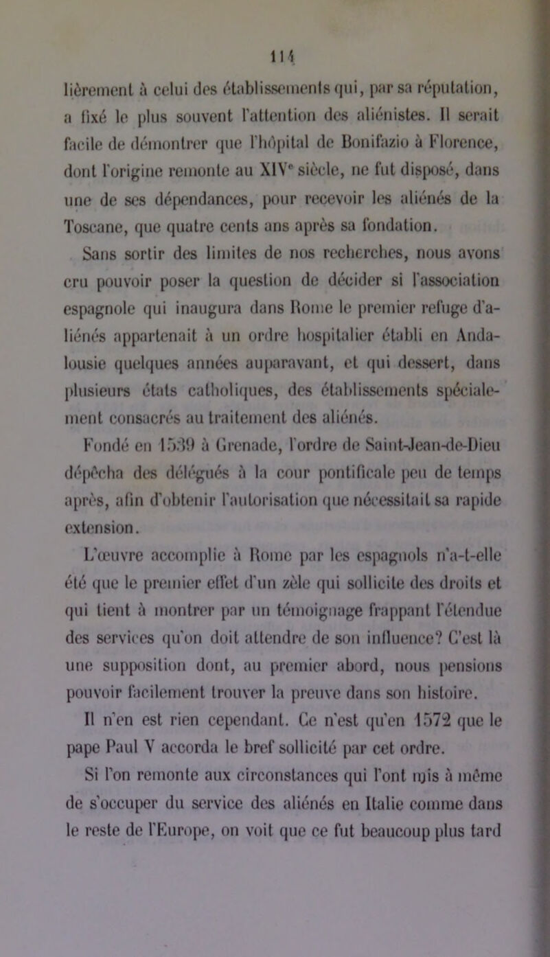 lièremenl à celui des «Hablissemenis (|ui, par sa répiilalion, a llxé le plus souvent ratteution des alit*nistes. Il serait facile de déiuonlrer (pie ria^pital de Bonifazio à Florence, dont rori{;ine remonte au XIV* siècle, ne fut disposé, dans une de ses dépendances, pour recevoir h*s aliénés de la Toscane, que (juatre cents uns après sa fondation. Sans sortir des limites de nos recherches, nous avons cru pouvoir poser la (piestion de décider si fassixjiation espagnole qui inaugura dans Home le premier refuge d’a- liénés appartenait à un ordre h(JS[iilalier établi en Anda- l(jusie quelques années aujiaravant, et (pii dessert, dans plusieurs états catholapies, des établissements spécialt»- ment consacrés au traitement des aliénés. Fondé en 15.it) à (’ii*enade, l'ordre de SaiiiUlean-tle-Dieu dépiVba des déh'gués è la cour pontificale peu de temps apri'S, afin d'obtenir l’aulorisation que nécessitait sa rapide extimsion. L'œuvre accomplie à Rome par les espagnols n’a-t-elle été que le premier elfet d'un zèle (jui sollicite des droits et qui tient è montrer par un témoignage frappant l'étendue des services qu'on doit attendre de son iniluence? C’est là une supposition dont, au premier abord, nous pensions pouvoir facilement trouver la preuve dans son histoire. Il n’en est rien cependant. Ce n'est (pfen 157:2 que le pape Paul V accorda le bref sollicité par cet ordre. Si l’on remonte aux circonstances qui l’ont njis à même de s’occuper du service des aliénés en Italie comme dans le reste de rKurope, on volt que ce fut beaucoup plus tard