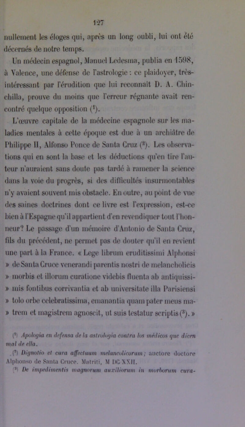 1*27 nullement les éloges qui, après un long oubli, lui ont été décernés de notre temps. Un médecin espagnol, .Manuel Ledesma, publia en 1598, à Valence, une défense de l’astrologie ; ce plaidoyer, très- intéress;mt par l'érudition que lui reconnaît D. A. Cliin- cbilla, prouve du moins que l’erreur régnante avait ren- contré quelque opposition (^). I.’œuvre capitale de la médecine espagnole sur les ma- ladies mentales à cette épo(jue est due à un archiAtre de Philippe II, Alfonso Ponce de Santa Cruz (*). Les observa- tions qui en sont la base et les déductions qu’en tire l’au- teur n’auraient sans doute {>as Umlé à ramener la science dans la voie du progrès, si des diflicultés insurmontables n’y avaient souvent mis obstacle. En outre, au |X)int de vue des saines doctrines dont ce livre est l’expression, est-ce bien à l’Espagne qu’il appartient d'en revendiquer tout l'hon- neur? Le passage d'un mémoire d’Antonio de Siinla Cruz, fils du précétlent, ne permet pas de douter qu’il en revient une iwrt A la France, t Lcge librum eruditissimi Alplionsi » de Santa Cruce vencrandi jtarentis nostri de melancholicis y> morbis et illorum curationc videbis fluenta ab antiquissi- » mis fonlibus corrivantia et ab universiUUe ilia Parisiens! » tolo orbe celebratissima, emanantia quam pater meus ma- » trem et magistrem agnoscit, ut suis testatur scriptis(3). » (M Aiwlogia en defensa de la aslrulogia cunira h* inédicoa gue dicen mal de etia. .(*) Ih'ynulio et cura affectuum melanctdicorum ; niictorc iloclore Alplionso (le Sa nia Cruce. Matrili, M I)C XXII. (*) De imitedhiientis magnnrum au.rilidrum in murl>orum cura-