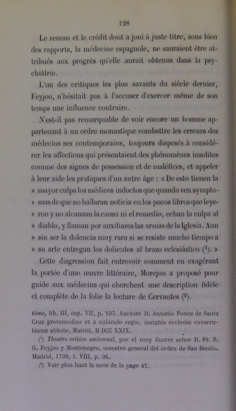 Le renom et le erédit dont a joui à juste titre, sous bien d(‘s rapjxtrts, la médecine espagnole, ne sauraient être at- tribués aux progrès qu'elle aurait obtenus dans la psy- cb là trie. L'un des critiques tes plus savants du siècle dernier, Feyjoo, n'bésilait pas à l’accuser d’exercer même de son temps une innuencc contraire. N’est-il pas remarquable de voir encore un bomme ap- partenant à un ordre monasticiue combattre tes erreurs des médecins ses conteni|)oraiMs, toujours disposés à considé- i*er les atlèctions qui présentaient des pbénomènes insolites comme des signes de [xissesslon et de maléfiet^, et appeler à leur aide tes pratiques d'un autre âge : « De esto tienen la j> mayorculpa losmédieos iruloctos(juc<|uando vensympto- j) masdequenobatlaran noticia enlos jx>cos libres que leye- y> ron y no alcanzan la causa ni el remedio, ecban la culpa al » diable, y Itaman jior auxiliareslas armas de la Iglesia. Aun j> sin ser la dolencia muy rara si se résisté mucbo tiempo a » su arte entregan los dolientes al brazo eclesiàstico (*). » Cette disgression lait entrevoir comment en exagérant la portée d'une œuvre littéraire, Morejoii a proposé pour guide aux médecins qui cbercbent une description lidèle et complète de la folie la lecture de CervanU^s (*). tione, lib. III, cap. VII, p. 103. Auctore I). Anlonio l’once tic Sanla r.ruz protomcdico el a cubiciilo regio, insiîjnis ecclc.'tiæ rovarm- bianæ abbale. Malrili, M UCG XXIX. (') Thoalru critico universal, por el nuiy iliistre scfior I). Kr. M. G. Feyjoo y Montencgro, maestro general del ùrden de San Benilu. Madrid, 1790, t. VIII, p. 9G. (*) Voir pin.s haut la note de la page 42.