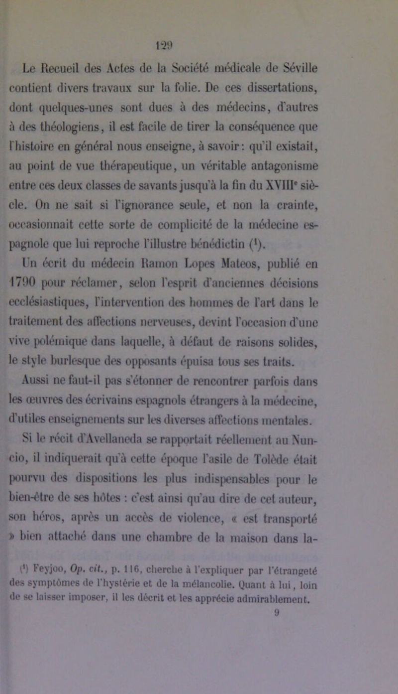 Le Hecueil des Actes de la Société médicale de Séville contient divers travaux sur la folie. De ces dissertations, dont quelques-unes sont dues à des médecins, d'autres des théologiens, il est facile de tirer la conséquence que riiistoire en général nous enseigne, à savoir: qu’il existait, au point de vue thérajKîutique, un véritable antagonisme entre ces deux classes de savants jusqu'à la fin du XVIII* siè- cle. Ün ne sait si l’ignorance seule, et non la crainte, occasionnait cette sorte de complicité de la médecine es- jwgnole que lui reproche l’illustre bénédictin (’). l'n écrit du médecin Hamon Lopes .Mateos, publié en 1700 |X)ur rétdamer, selon l’esprit d'anciennes décisions ecclésiastiques, l’intervention des hommes de l’art dans le traitement des affections nerveust's, devint l'occasion d'une vive jKilémique dans laquelle, à défaut de raisons solides, le style hurlesque des opposants épuisa tous ses traits. Aussi ne faut-il pas s’étonner de renc<jntrer parfois dans les œuvres des écrivains es[)agnols étrangers à la méd(‘cine, d’utiles enseignements sur les diverst^s alTections mentales. Si le récit d’Avellaneda se rap|)ortait réellement au Nun- cio, il indiquerait qu'à cette éjwque l’asile de Tolède éUut |X)urvii des dispositions les plus indis|)ensables pour le bien-é'tre de ses luHes : c’est ainsi qu'au dire de cet auteur, son héros, après un accès de violence, « est transpf>rté i> bien attaché dans une chambre de la maison dans la- è) Feyjoo, Op. cit., p. 116, clierclie ù l'expliquer par l'étrangeté des symptômes de l'hystérie et de la mélancolie. Quant à lui, loin de se laisser imposer, il les décrit et les apprécie admirablement.