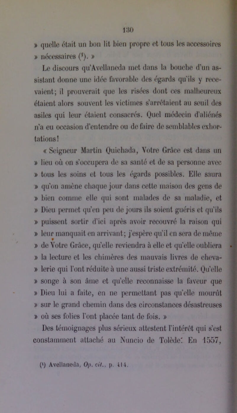 » quelle était un bon lit bien propre et tous les accessoires » nécessaires (^). » Le discours qu’Avellaneda inet dans la boucbe d’un as- sistant donne une idée favorable des égards qu’ils y rece- vaient; il prouverait (jue les risées dont ces malheureux étaient alors souvent les victimes s’arrêtaient au seuil des asiles qui leur étaient consacrés. Quel médecin d'aliénés n’a eu occasion d’entendre ou de faire de semblables exhor- tations! « Seigneur Martin Oiiicbada, Votre Grâci' est dans un » lieu où on s’occupera de s;i santé et de sa personne avec » b)us les soins et tous les égards possibles. Elle saura » qu’on amène chaque jour dans cette maison des gens de î bien comme elle qui sont malades de sa maladie, et » Dieu |M*rmet (pi’en piui de jours ils soient guéris et qu’ils » puissent sortir d’ici après avoir recouvré la raison qui » leur manquait en arrivant; j’espère qu’il en sera de même j> de Votre Grèce, qu’elle reviendra à elle et quelle oubliera 3) la lecture et les chimères des mauvais livres de cheva- » lerie qui l’ont réduite à une aussi triste extrémibî. Qu’elle j> songe à son âme et qu’elle reconnaisse la faveur que ï> Dieu lui a faite, en ne permettant pas qu’elle mourût » sur le grand chemin dans des circonstances désastreuses » où ses folies l’ont placée tant de fois. » Des témoignages plus sérieux attestent l’intérêt qui s’est constamment attaché au Nuncio de Tolède! En 1557, (>) Avellancda, 0/>. c//., p. 414.
