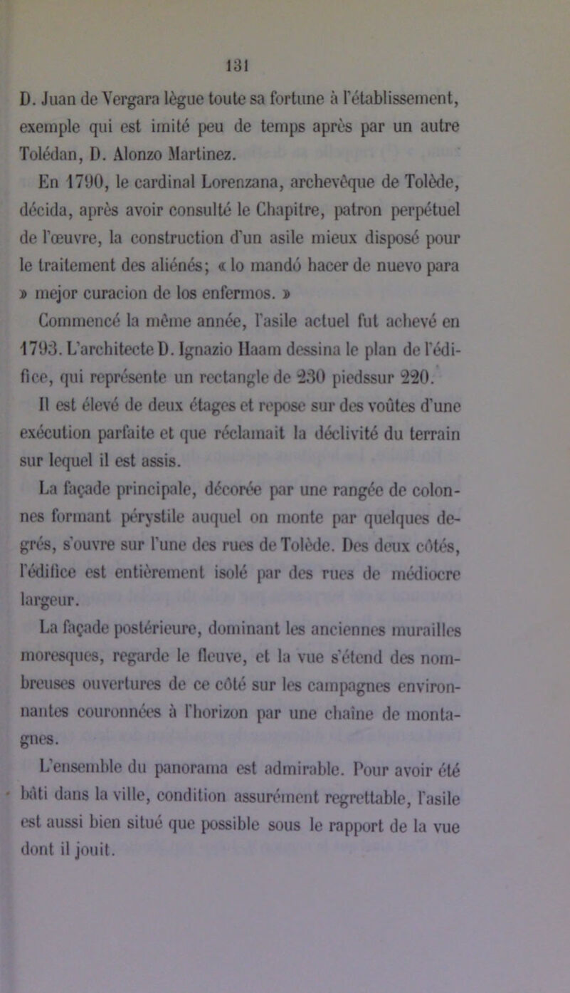 181 D. Juan (le Vergara lègue toute sa fortune à rétablissement, exemple qui est imité peu de temps après par un autre Tolédan, D. Alonzo Martinez. En 17‘JO, le cardinal Lorenzana, archevêque de Tolède, décida, après avoir consulté le Chapitre, patron perpétuel de l’œuvre, la construction d’un asile mieux disposé pour le traitement des aliénés; « lo mandé hacer de nuevo para » mejor curacion de los enfermos. » Commencé la même année, l'asile actuel fut achevé en 1793. L’architecte D. Ignazio Ilaam dessina le plan de l'édi- fice, qui représente un rectangle de :330 piedssur 'âSO. Il est élevé de deux étages et repose sur des voûtes d’une exécution parfaite et que réclamait la déclivité du terrain sur lequel il est assis. La façade principale, décorée par une rangée de colon- nes formant pérjstile auquel on monte par quelques de- grés, s'ouvre sur l’une des rues de Tolède. Des deux cûtés, l’édilice est entièrement isolé par des rues de médiocre largeur. La façade postérieure, dominant les anciennes murailles mores(iuc*s, regarde le fieuve, et la vue s’étend des nom- breuses ouvertures de ce côté sur les campagnes environ- nantes couronnét‘S à fhorizon par une chaîne de monta- gni's. L’ensemhle du panorama est admirable. Pour avoir été • k'iti dans la ville, condition assurément regrettable, l'asile t*st aussi bien situé que j)Ossible sous le rapport de la vue dont il jouit.