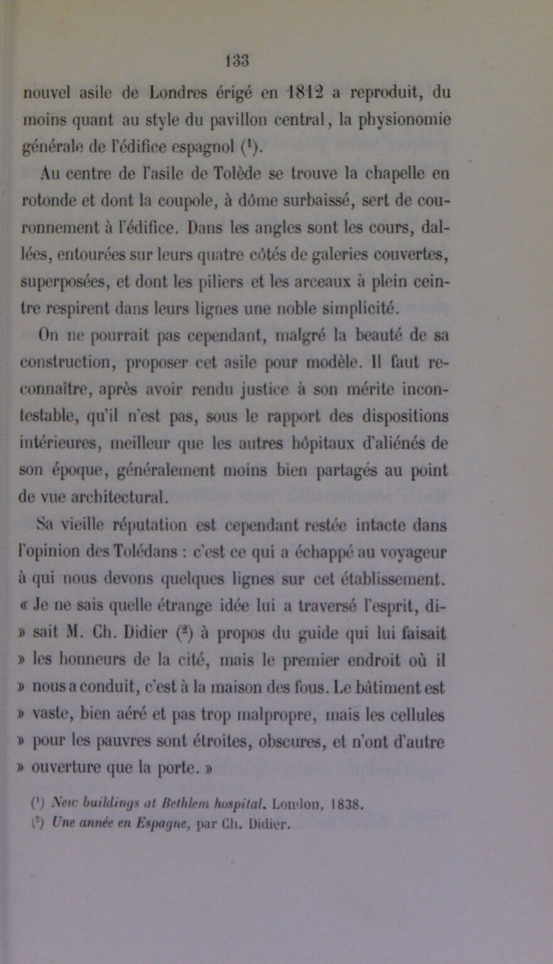 nouvel asile de Londres érigé en 181:2 a reprenluit, du moins quant au style du pavillon central, la physionomie générale de 1 édifice espagnol (*). Au centre de fasile de Tolède se trouve la chapelle en rotonde et dont la coupole, à déme surbaissé, sert de cou- ronnement à l'édifice. Dans les angles sont les cours, dal- lées, entourées sur leurs quatre côtés de galeries couvertes, su|wrposées, et dont les jiiliers et les arceaux à plein cein- tre respirent dans leurs lignes une noble simplicité. On ne pourrait [las cependant, malgré la beauté de sa construction, proposer cet asile pour modèle. 11 faut re- connaitre, aprt*s avoir rendu justice à son mérite incon- testable, qu’il n’est pas, sous le rapport des dispositions inh'rieures, meilleur que les autres hôpitaux d’aliénés de son éjx)que, généralement moins bien partagés au ix)int de vue architectural. Sa vieille ré[)utation est cependant restée intacte dans l’opinion desTolédans : c’est ce qui a échappé au voyageur à (|ui nous devons (juelques lignes sur cet établissement. « Je ne sais quelle étrange idée lui a traversé l’esprit, di- » sjiit .M. Ch. Didier (^) à propos du guide qui lui faisait » les honneurs de la cité, mais le premier endroit où il » nous a conduit, c’est à la maison des fous. Le hitiment est » vaste, bien aéré et pas trop malpropre, mais les cellules T» |X)ur les jxiuvres sont étroites, obscures, et n'ont d’autre » ouverture que la porte. » (') \eic buildinijs ut Bcthlein hvspilal. Loii'Ion, 1838. P) Une année en EsfMgne, jwr Ch. Didier.