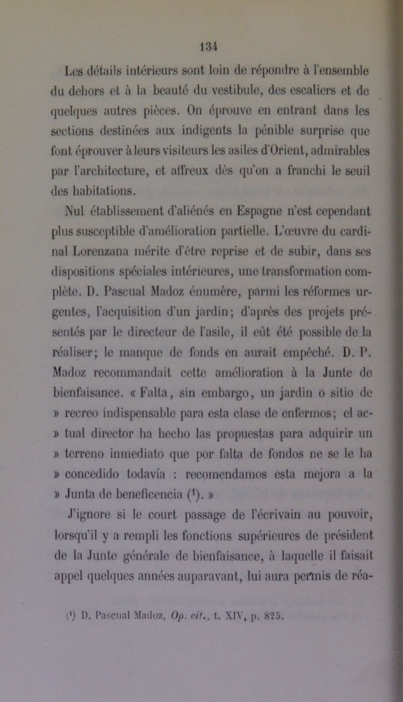 Les déUiils iiitéricurs sont loin de répondre à l’ensemble du dehors et à la beauté du vestibule, des escaliers et de (juelques autres pièces. On épntuve on entrant dans les sections destinées aux indigents la pénible surprise que font éprouver à leurs visiteurs les asiles d'Ürient, admirables par l'architecture, et affreux dès qu’on a franchi le seuil des babiUitions. Nul établissement d'aliénés en Espagne n’est cependant plus susceptible d’amélioration partielle. L’œuvre du cardi- nal liorenzana mérite d'èlre reprise et de subir, dans ses dis[K)sili()ns spéciales intérieures, une Iransformation com- plète. D. Pascual Madoz énumère, parmi les réformes ur- gentes, l’acquisition d’un jardin; d’après des projets pré- sentés par le directeur de fasile, il eût été possible de la réaliser; le manque de fonds en aurait empêché. D. 1*. Madoz recommandait cette amélioration à la Junte de bienfaisance, a Falla, sin embargo, un jardin o sitio de » rccreo indispensable para esta clase de enferinos; el ac- » tuai director ha hecho las propuestas para adquirir un J) terreno inmediato que por falta de fondes ne se le lia » concedido todavia : recomendamos esta mejora a la » Junta de beneficencia (^). d J’ignore si le court passage de l’écrivain au pouvoir, lorsqu’il y a rempli les fonctions supérieures de président de la Junte générale de bienfaisance, à laquelle il faisait appel quebiues années auparavant, lui aura permis de réa- (') I). l'n.'SCiial Macloz, On. rit., t. XFV, p. 8‘25.