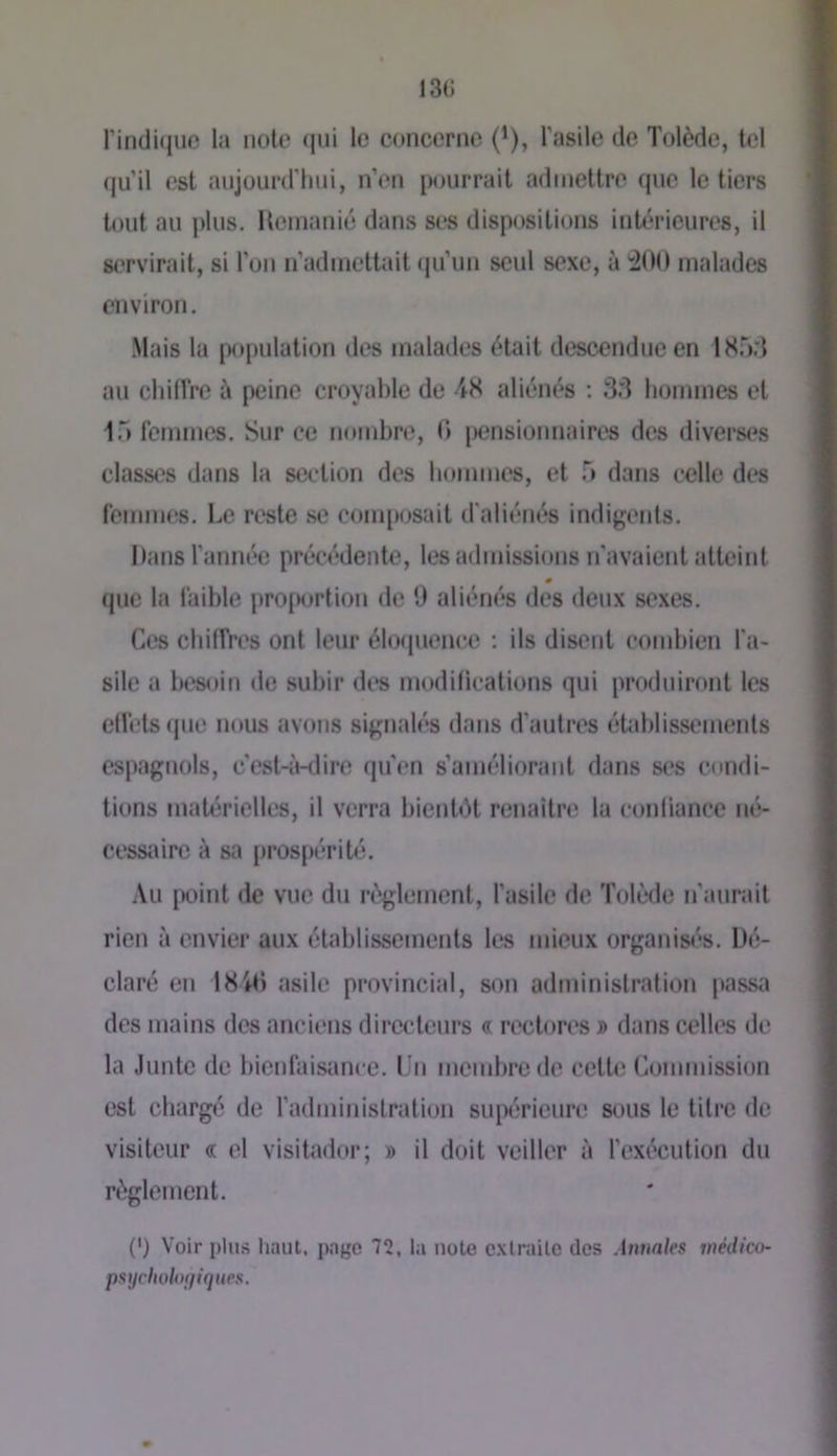 rindi(juc la note (jiii le concerne ('), Tasile de Tolède, tel (ju’il est aujourd'liiii, n’en pourrait admettre que le tiers tout au plus. Hemanié dans ses dispositions intérieures, il servirait, si l'on n’admettait (ju’un seul sexe, à ^00 malades environ. Mais la population des malades était descendue en ISor] au chiffre à peine croyable de 4S aliénés ; 33 hommes et 1T) feimnes. Sur ce nombre, 0 pensionnaires des diverses classes dans la section des hommes, et 5 dans celle des femmes. Le reste se com[)osait d'aliénés indigents. l)ans l’année précédente, les admissions n'avaient atteint 0 que la faible profHjrtion de 9 aliénés des deux sexes. Ces chiffres ont leur éhxpience ; ils disent combien l'a- sile a besoin <lc subir des modillcalions qui produiront les elléts(iue nous avons signalés dans d’autres établissements espagnols, c'est-à-dire qu'en s’améliorant dans ses condi- tions matérielles, il verra bientôt renaîtnî la conliance né- cessaire à sa prospérité. Au point de vue du règlement, l’asile de Tolède n’aurait rien à envier aux établissements les mieux organisés. Dé- claré en 18'*t) asile provincial, son administration passa des mains des anciens directeurs « rectores » dans celles de la Junte de bienfaisimee. Un membre de cette Commission est chargé de radministration supérieure s(.)us le titre de visiteur « el visitador; » il doit veiller à l’exécution du règlement. (') Voir plu.s haut, page 75, la note cxlrailc dos Annales tnédico- pstjchohxjinties.