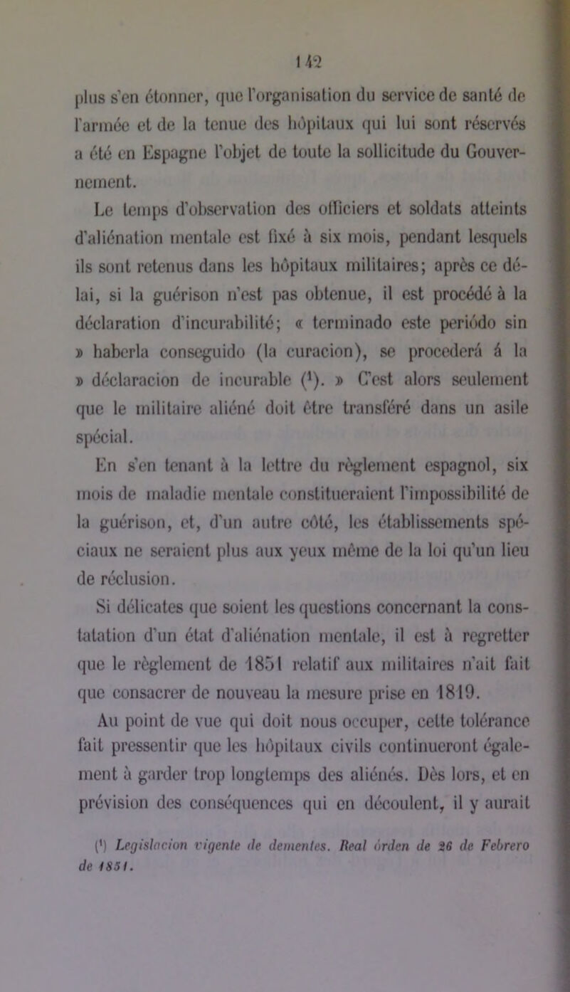 plus s’en étonner, que l’organisation du service de santé de l’arinée et de la tenue des hôpitaux (jui lui sont réscTvés a été en Espagne l’objet de toute la sollicitude du Gouver- nement. Le tenqis d’observation des olficiers et soldats atteints d’aliénation mentale est fixé à six mois, pendant lesquels ils sont retenus dans les hôpitaux militaires; après ce dé- lai, si la guérison n’est pas obtenue, il est procédé à la déclaration d’incurabilité; « terminado este periôdo sin ï haberla conseguido (la curucion), se procédera é la » déclaracion de incurable (’). » C’est alors seulement que le militaire aliéné doit être transféré dans un asile spécial. En s’en tenant à la lettre du rî^glement espagnol, six mois de maladie mentale constitueraient l’impossibilité de la guérison, et, d’un autre côté, les établissements spé- ciaux ne seraient plus aux yeux môme de la loi qu’un lieu de réclusion. Si délicates que soient les questions concernant la cons- tatation d’un état d'aliénation mentale, il est à regretter (]ue le règlement de 1851 relatif aux militaires n’ait fait que consacrer de nouveau la mesure prise en 1819. Au point de vue qui doit nous occuper, cette tolérance fait pressentir que les hôpitaux civils continueront égale- ment à garder trop longtemps des aliénés. Dès lors, et en prévision des conséquences qui en découlent, il y aurait (’) Legislaciun vigcnie de dementes. Real nrden de i6 de Febrero de tSSt.