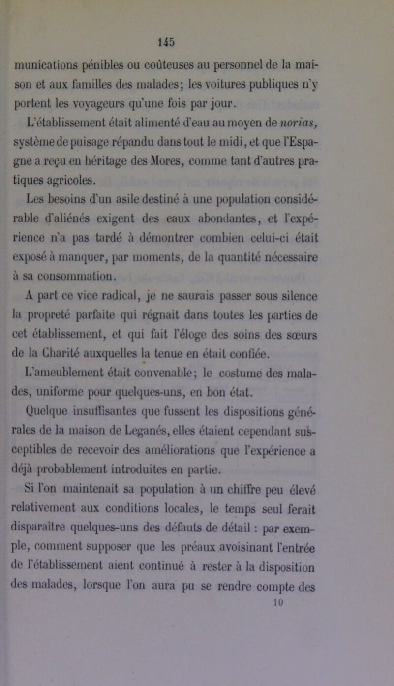 niunications pénibles ou coûteuses au personnel de la mai- son et aux familles des malades; les voitures publiques n’y portent les voyageurs qu’une fois par jour. L’établissement était alimenté d’eau au moyen de norias, système de puisage répandu dans tout le midi, et que l'Espa- gne a reçu en héritage des Mores, comme tant d’autres pra- tiques agricoles. Les besoins d'un asile destiné à une population considé- rable d’aliénés exigent des eaux abondantes, et fexpé- rience n’a pas tardé à démontrer combien celui-ci était exposé à manquer, par moments, de la quantité nécessaire à sa consommation. A part ce vice radical, je ne saurais passer sous silence la propreté parfaite qui régnait dans toutes les parties de cet établissement, et qui fait l’éloge des soins des sœurs de la Charité auxquelles la tenue en était confiée. L’ameublement était convenable; le costume des mala- des, uniforme pour (juelques-uns, en bon état. Quelque insulïisjmtes que fussent les dis|)Ositions géné- rales de la maison de Leganés, elles étaient cependant sus- ceptibles de recevoir des améliorations que l’expérience a déjà pmbablement introduites en partie. Si l’on maintenait sa population à un chilfre peu élevé relativement aux conditions locales, le temps seul ferait disparaître quelques-uns des défauts de détail : par exem- ple, comment sup[X)ser que les préaux avoisinant l’entrée de rétablissement aient continué à rester à la disposition di*8 malades, lorsque l’on aura pu se rendre compte des lu