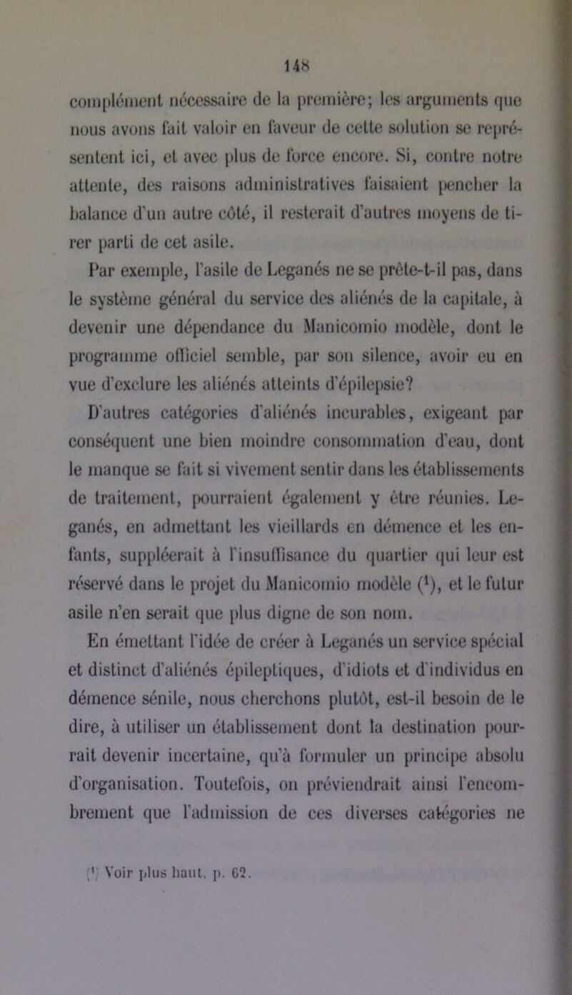 14H complément nécessaire de la première; les arjçuments que nous avons lait valoir en laveur de celte solution se repré- sentent ici, et avec plus de loree encore. Si, contre notre attente, des raisons administratives faisaient jienclier la balance d'un autre côté, il resterait d’autres moyens de ti- rer parti de cet asile. I‘ar exemple, l’asile de Leganés ne se prète-tril pas, dans le système général du service des aliénés de la capiUde, à devenir une dépendance du Manicoinio modèle, dont le programme ofliciel semble, par son silence, avoir eu en vue d’exclure les aliénés atteints d’épilepsie? D’autres catégories d’aliénés incurables, exigeant par conséquent une bien moindre consommation d’eau, dont le manque se lait si vivement sentir dans les établissements de traitement, f)ourraient également y être réunies. Le- ganés, en admettant les vieillards en démence et les en- fants, suppléerait à f insullisance du quartier qui leur est réservé dans le projet du Manicomio modèle (^), et le futur asile n’en serait que plus digne de son nom. En érnetUmt fidée de créer à Leganés un service spécial et distinct d’aliénés épileptiques, d’idiots et d'individus en démence sénile, nous cberchons plutôt, est-il besoin de le dire, à utiliser un établissement dont la destination pour- rait devenir incertaine, qu’à formuler un principe absolu d’organisation. Toutefois, on préviendrait ainsi ferieom- brement que fadmission de ces diverses cab'gories ne Voir plus lianl, p. G2.