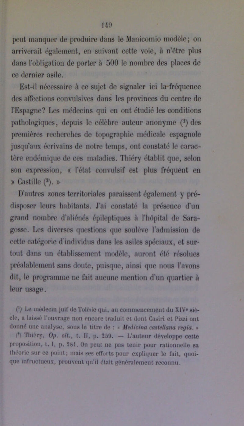 HO peut manquer de [)rodiiipe dans le Manicomio tnodèle; on arriverait également, en suivant cette voie, à n’être plus dans l'obligation de porter à 500 1e nombre des places de ce dernier asile. Est-il nécessaire à ce sujet de signaler ici la*fréquence des affections convulsives dans les provinces du centre de l'Espagne? Les médecins qui en ont étudié les conditions pathologiques, depuis le célèbre auteur anonyme (') des premières recherches de topographie médicale espagnole jusqu’aux écrivains de notre temps, ont constaté le carac- tère endémique de ces maladies. Thiéry établit que, selon son expression, « l'état convulsif est plus fré(]uent en X» Castille (*). ï D'autres zones territoriales paraissent également y pré- dispos<'r leurs habitants. J'ai constaté la présence d’un grand nombre d'aliénés épileptiques à l’hépital de Sara- goss(\ Les diverses questions que soulève l’admission de cette catégorie d'individus dans tes asiles spéciaux, et sur- tout dans un établissement nnxlèle, auront été ré*solues préalablement sans doute, puisque, ainsi que nous l’avons dit, te programme ne fait aucune mention d'un quartier à leur usage. (') Le luéileutii juif de Tolèile qui. au commencement du XIV* siè- cle, a laissé l’ouvrage non encore traduit et dont Casiri et f'izzi ont donné une analyse, sous le titre de : « Medicina castellana regia. » (*) Thiéry, Op. cil., t. Il, p. 259. — L'auteur développe cette proposition, t. 1, p. 2s l. On peut ne pas tenir pour rationnelle sa Ihéorie sur ce itoint; mais ses efforts pour expliquer le fait, quoi- que infructueux, prouvent qu’il éUiit généralement reconnu.