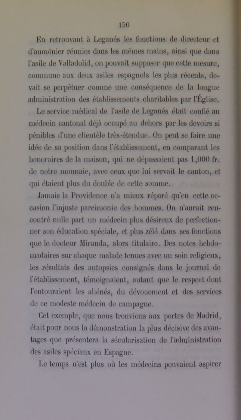 Kn retrouvant à Lej^anés les fonctions de directeur et d’aiundnier réunies dans les mêmes mains, ainsi que dans l’asile de Valladolid, on pouvait supposer »juc cette mesure, commune aux deux asiles espagnols les plus récents, de- vait se perpétuer comme une consécpience de la longue administration des établissements charitables par l’Église. Le service médical de l’asile de Leganés était confié au médecin cantonal déjà occupé au dehors par les devoirs si pénibles d’une clientèle très-étendue. On |)cut se faire une idée de sa position dans l’établissement, en comparant les honoraires de la maison, qui ne dépassaient pas 1,000 fr. de notre monnaie, avec ceux (jue lui servait le canton, et qui étaient plus du double de celte somme. Jamais la l’rovidence n’a mieux réparé qu’en cette oc- casion l’injuste parcimonie des hommes. On n’aurait ren- contré nulle part un médecin plus dc«ir(‘ux de perfection- ner son éducation spt'iciale, et plus zélé dans ses fonctions (jue le docteur .Miranda, alors titulaire. Des notes bebilo- madaires sur chaque malade tenues avec un soin religieux, les résultats des autopsies consignés dans le journal de l’établissement, témoignaient, autant que le respect dont rentouraienl les aliénés, du dévouement et des services de ce modeste médecin de campagne. Cet e.xemple, que nous trouvions aux portes de .Madrid, était pour nous la démonstration la [dus décisive des avan- tages que présentera la sécularisation de l’administration des asiles spéciaux en Espagne. Le temps n’est |)lus où les médecins pouvaient aspirer