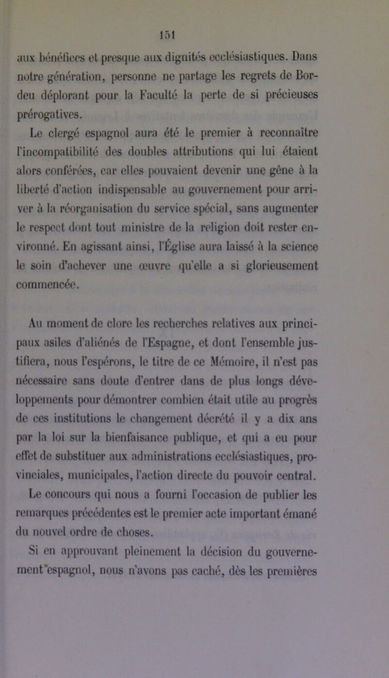 aux btînéüecs el presque aux dignités ecclésiastiques. Dans notre génération, personne ne parUige les regrets de Bor- deu déplorant pour la Faculté la perte de si précieuses prérogatives. Le clergé espagnol aura été le premier à reconnaître rincoinpatibilité des doubles attributions qui lui étaient alors confénkîs, car elles pouvaient devenir une gène à la liberté d’action indisjjensable au gouvernement pour arri- ver à la réorganisiUion du service spécial, sans augmenter le respect dont tout ministre de la religion doit n'ster en- vironné. En agissant ainsi, l’Église aura laissé i\ la st'ience le soin d’achever une œuvre quelle a si glorieusement commencée. Au moment de clore les recherches relatives aux princi- paux asiles d’aliénés de l’Espagne, et dont renseml)le jus- tifiera, nous l’es[)érons, le titre de ce Mémoire, il n’est pas nécessaire sans doute d’entrer dans de plus longs déve- lop|x*ments pour démontrer cond»ien était utile au progrès de ces institutions le changement décrété il y a dix ans par la loi sur la bienfaisance publique, et qui a eu pour effet de substituer aux administrations ecclésiastiques, pro- vinciales, municipales, l’action directe du pouvoir central. Le concours qui nous a fourni l’occasion de publier les remanjucs précé“dentes est le premier acte imjwrtant émané du nouvel ordre de choses. Si en approuvant pleinement la décision du gouverne- mcnt’espagnol, nous n’avons pas caché, dès les premières