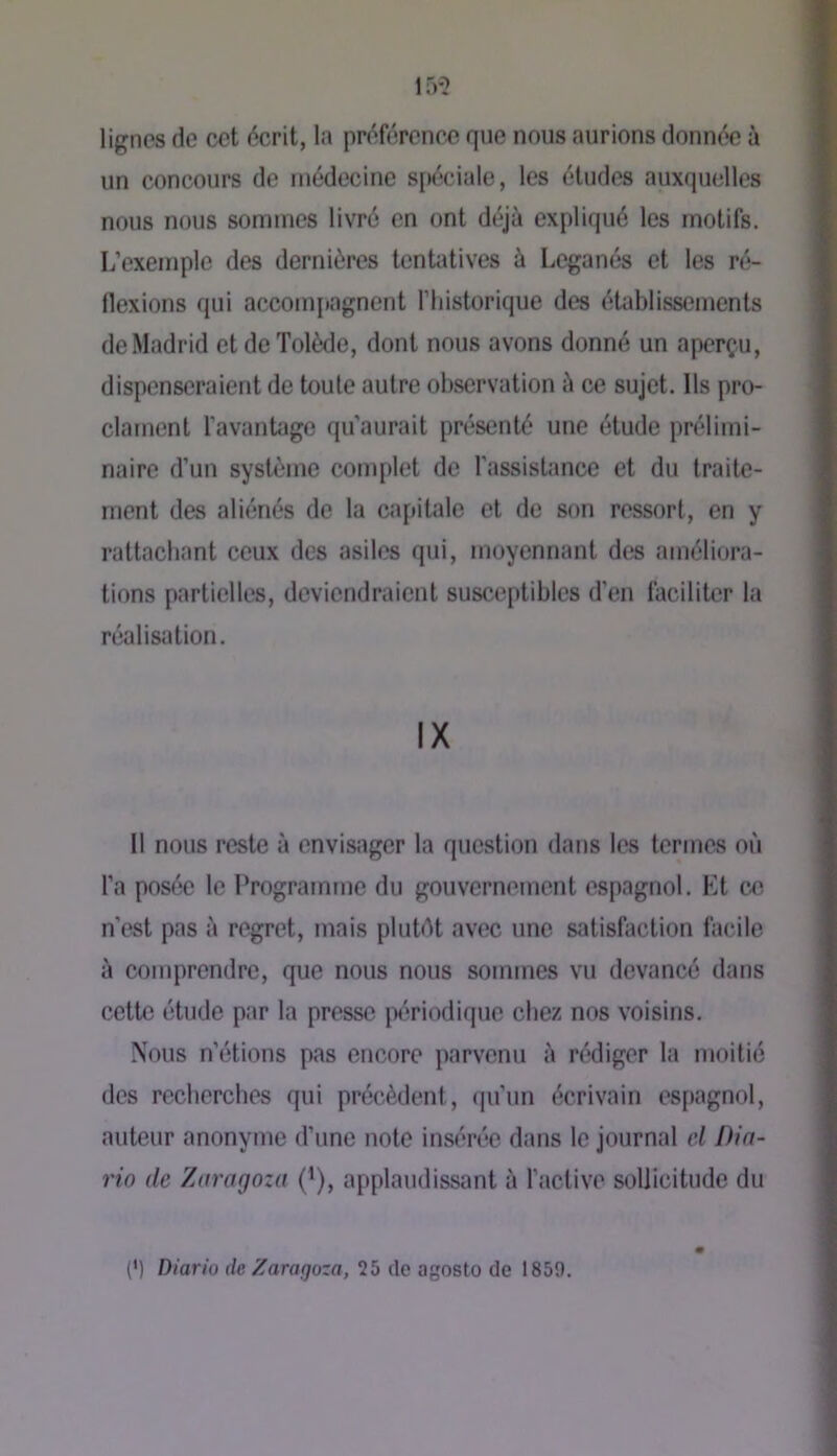 lignes de cet écrit, la préférence que nous aurions donnée à un concours de médecine s[)éciale, les éludes auxquelles nous nous sommes livré en ont déjà expliqué les motifs. L’exemple des dernières tentatives à Leganés et les ré- flexions qui accom[»agnent l’iiistorique des établissements de Madrid et de Tolède, dont nous avons donné un aperçu, dispenseraient de toute autre observation à ce sujet. Ils pro- clament favanbige qu’aurait présenté une élude prélimi- naire d’un système complet de l’assistance et du traite- ment des aliénés de la capitale et de son ressort, en y rattachant ceux des asiles qui, moyennant des améliora- tions partielles, deviendraient susceptibles d’en faciliter la réalisation. IX Il nous reste à envisager la question dans les termes où l’a posée le Programme du gouvernement espagnol. Et c« n’est pas à regret, mais plutùt avec une satisfaction facile à comprendre, que nous nous sommes vu devancé dans cette étude par la presse périodique chez nos voisins. Nous n’étions pas encore parvenu à rédiger la moitié des recherches qui précèdent, (ju’iin écrivain espagnol, auteur anonyme d’une note insérée dans le journal cl Din- rio de Zaragoza (’), applaudissant à l’active sollicitude du (’) Diario de Zaragoza, 25 de agosto de 1859.