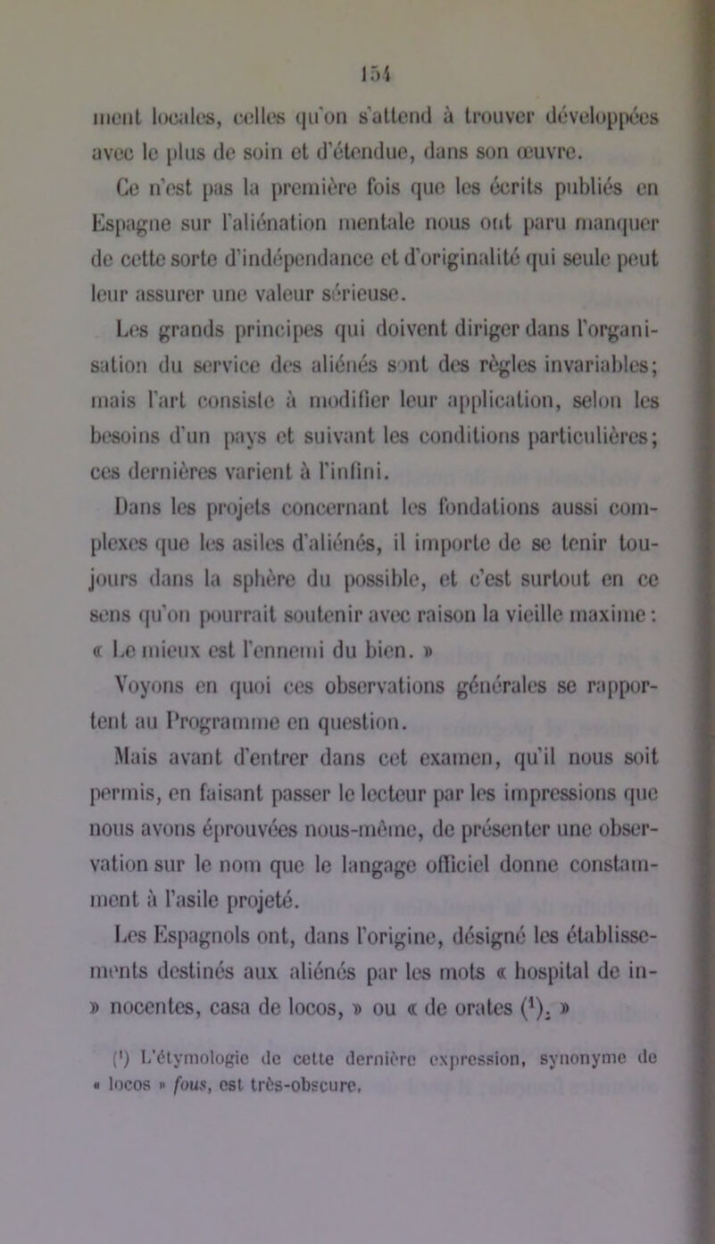ment localtîs, celles (ju'on s’attend à trouver développées avec le plus de soin et d’étendue, dans son œuvre. Ce n’est pas la première fois que les écrits publiés en Espagne sur l'aliénation menbde nous ont paru niampicr de cette sorte d’indépendance et d’originalité (|ui seule peut leur assurer une valeur sérieuse. Les grands principes qui doivent diriger dans l’organi- sation du st^rvice des aliénés sont des règles invariables; mais l’art consisie à modifier leur application, selon les besoins d’un pays et suivant les conditions particulières; ces dernières varient à l’infini. Hans les projets concernant les fondations aussi com- plexes (pie les asiles d'aliénés, il importe de se tenir tou- jours dans la sphère du possible, et c’est surtout en ce sens qu’on pourrait soutenir avec raison la vieille maxime : (T Le mieux est l’ennemi du bien, d Voyons en quoi ces observations générales se rappor- tent au Programme en question. Mais avant d’entrer dans cet examen, qu’il nous soit permis, en faisant passer le lecteur par les impressions que nous avons é[»rouvé*es nous-m(>me, de présenter une obser- vation sur le nom que le langage ofiiciel donne constam- ment à l’asile projeté. Les Flspagnols ont, dans l’origine, désigné les établisse- ments destinés aux aliénés par les mots « hospital de in- » nocentes, casa de locos, d ou a de orates (^). » (') L’élymologic ilc celte dernière expression, synonyme do • locos R fous, est très-obscure,