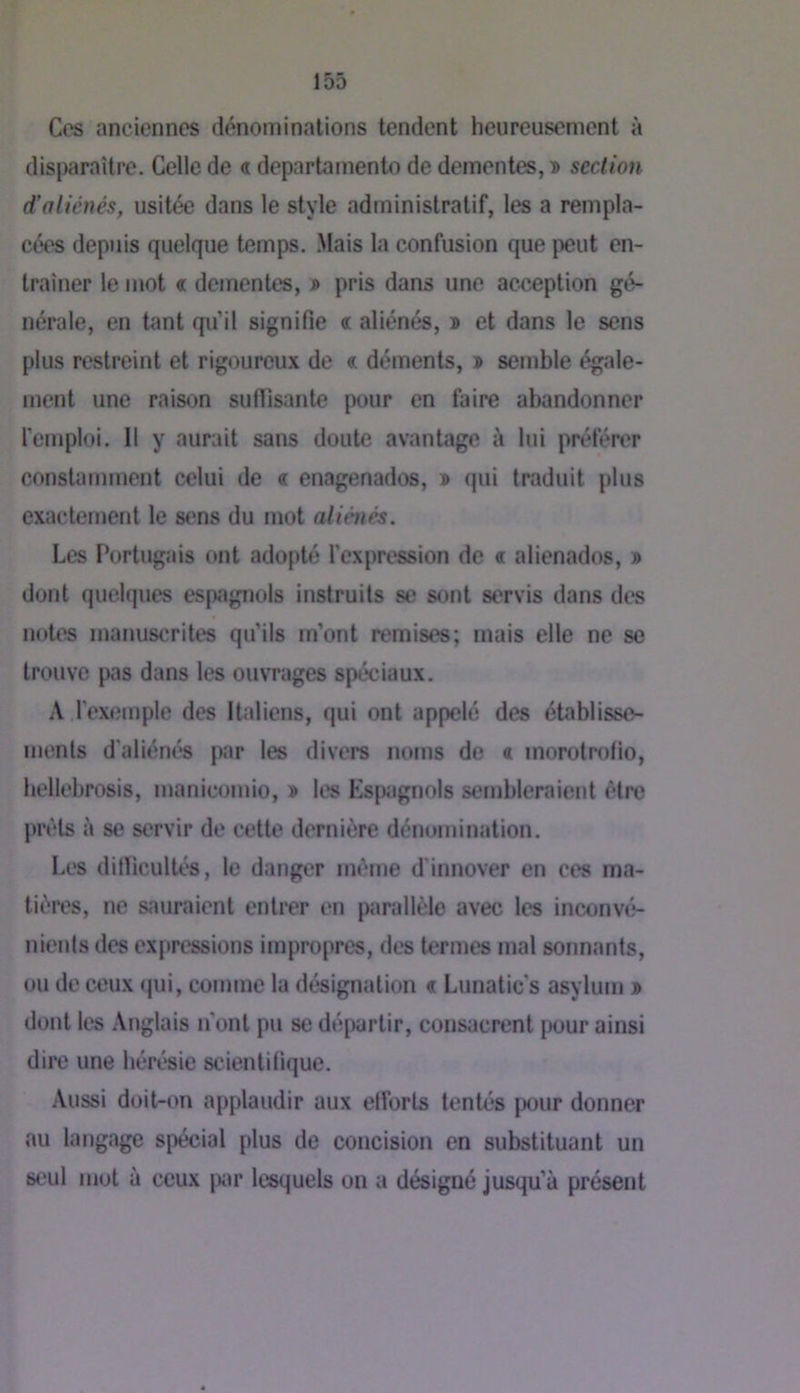 Ces anciennes dénominations tendent heureusement à disparaître. Celle de « departamento de dementes, » section d'aliénés, usitée dans le style administratif, les a rempla- cées depuis quelque temps, .Mais la confusion que peut en- traîner le mot « dementes, » pris dans une acception gé- nérale, en tant qu’il signifie « aliénés, » et dans le sens plus restreint et rigoureux de « déments, » semble égale- ment une raison sufiisante pour en faire abandonner l'emploi. Il y aurait sans doute avantage à lui préférer constamment celui de « enagenados, » qui traduit plus exactement le sens du mot aliénés. Les l’ortugais ont adopté l’expression de « alienados, » dont quelques es[>agnols instruits se sont servis dans des notes manuscrites qu’ils m’ont remises; mais elle ne se trouve pas dans les ouvrages spéciaux. A l’exemple des Italiens, qui ont appelé des établisse- menls d'aliénés par les divers noms de « morotrofio, hellebrosis, manicomio, î les Espagnols sembleraient être prêts à se servir de cette dernière dénomination. Les dillicultés, le danger même d'innover en ces ma- tières, ne sauraient entrer en parallèle avec les inconvé- nients des expressions impropres, des termes mal sonnants, ou de ceux qui, comme la désignation « Lunatic's asylum j» dont les Anglais n’ont pu se départir, consacrent pour ainsi dire une hérésie scientitique. Aussi doit-on applaudir aux etforts tentés pour donner au langage spécial plus de concision en substituant un seul mot à ceux piir lesquels on a désigné jusqu’à présent