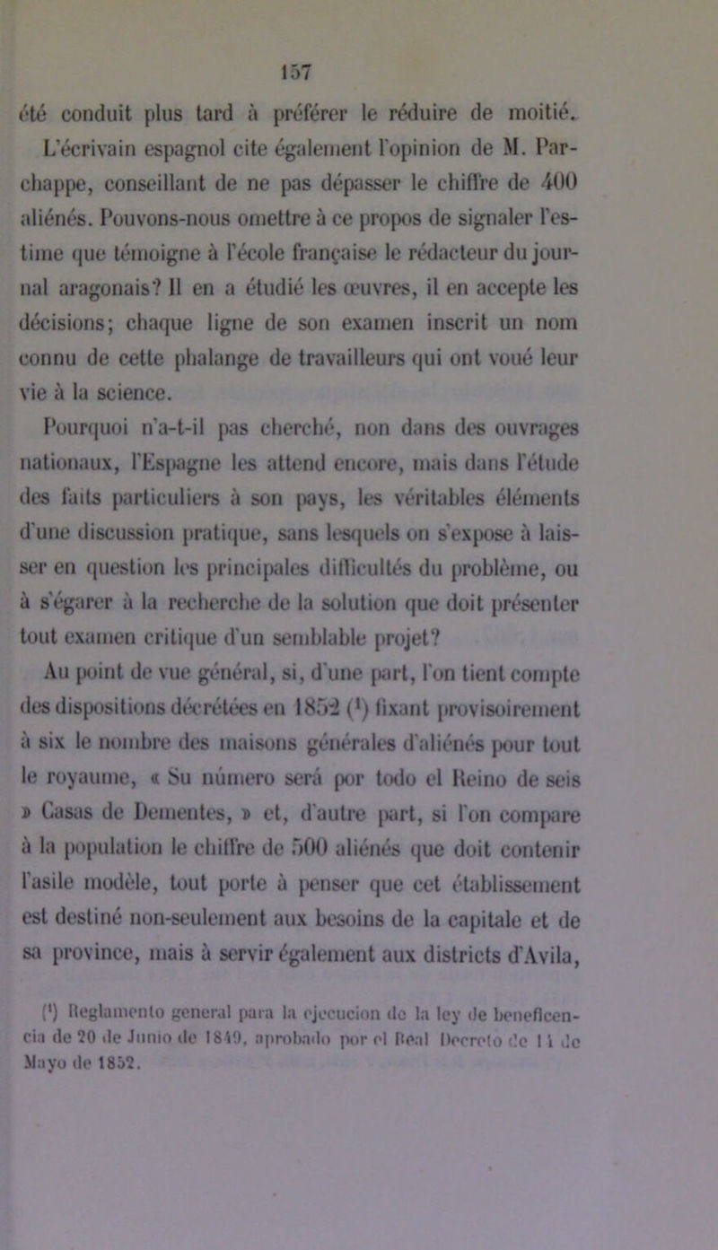 été conduit plus tard à préférer le réduire de moitiés L’écrivain espagnol cite également l’opinion de M. Par- chappe, conseillant de ne pas dépjisser le chiffre de 400 aliénés. Pouvons-nous omettre à ce propos de signaler l’es- time que témoigne à l’école française le rédacteur dujour^ liai aragonais? 11 en a étudié les œuvres, il en accepte les décisions; chaque ligne de son examen inscrit un nom connu de cette phalange de travailleurs qui ont voué leur vie à la science. Pounjuoi n’a-t-il pas cherché, non dans des ouvr.iges nationaux, rEs|»agne les attend encore, mais dans l'étude des faits particuliei’s à son jiays, les véritables éléments d'une discussion pratique, sans lesquels on s’ex|X)se à lais- ser en question li's principales ditlicultés du problème, ou à s’égarer à la recherche de la solution que doit présenter tout examen critique d'un semblable jirojet? Au point de vue général, si, d'une |»art, l'on tient compte des dispositions décrétées en 185i (*) fixant provistiirement à six le nombre des maisons générales d’aliénés jiour tout le royaume, « Su numéro sera por todo el Heino de sois » Casas de Dementes, î et, d'autre juirt, si l'on compare à la population le chiffre de 500 aliénés que doit contenir l’asile modèle, tout porte à jienser que cet établissement est destiné non-seulement aux besoins de la capitale et de sa province, mais à servir également aux districts d'Avila, (*) Heglamenlo general para la ojecucion ilc la Icy de beiieflcen- cia (le 20 de Jiimo do 1819, aprobado por ol Hoal l)('orplo de 1 i Je Mayo (le 1852.