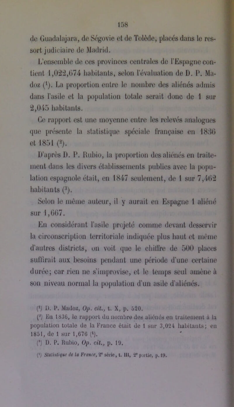 de CJuadalajara, de S<%()vie et de Tolède, placés dans le res- sort judiciaire de Madrid. 1/ensemble de ces provinces centrales de l’Espagne con- tient 1,02:2,074 habitants, selon révaluation de D. P. Ma- doz (^). La proi)ortion entre le nombre des aliénés admis dans l’asile et la poi)ulation totale serait donc de 1 sur 2,045 habitants. Ce ra[)port est une moyenne entre les relevés analogues (jue [)résente la slatisti(iue spéciale française en 18:10 et 1851 (^). D’après 1). P. Uubio, la proportion des aliénés en traite- ment dans les divers établissemenls publics avec la [X)pu- lation espagnole était, en 1847 seulement, de 1 sur 7,402 habitants (^). Selon le même auteur, il y aurait en Espagne l aliéné sur 1,007. En considérant l’asile projeté comme devant desservir la circonscription territoriale indiquée plus haut et même d’autres districts, on voit (jue le cbillre de 500 places suflirait aux besoins pendant une période d’une certaine durée; car rien ne s’improvise, et le temps seul amène à son niveau normal la population d’un asile d’aliénés. (*) 1). P. Madoz, Op. cil., t. X, p. 520. (*J Eu 1836, le rapport du nombre des aliénés eu Iraileiucnl à la population totale de la Franco éuiit de 1 sur 3,024 habitants; en 1851, de 1 sur 1,676 (‘). (') 13. P. Uubio, Op. cil., p. 19. (') Slalistique de la France, 2* série, t. III, 4® p.irlic, p. 19.