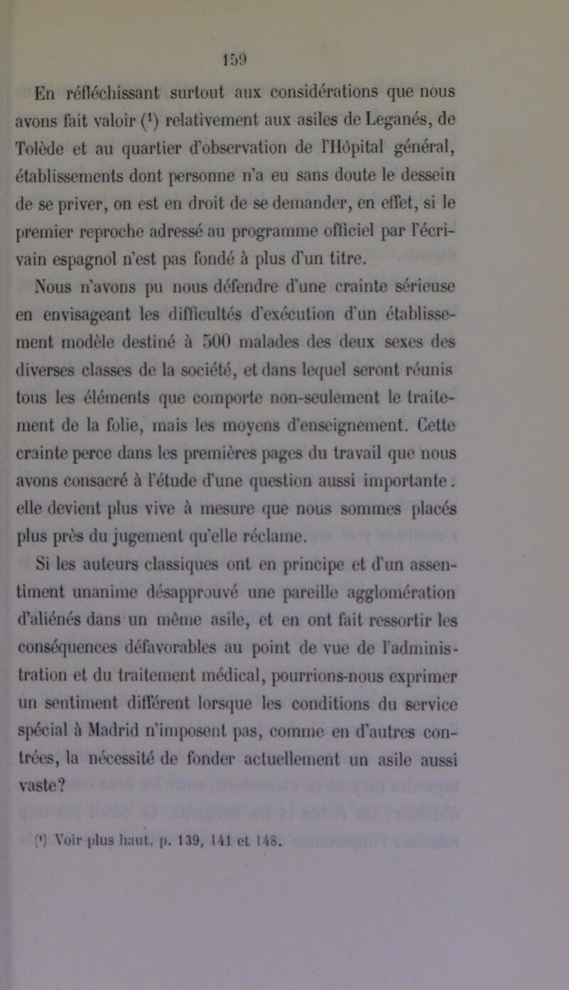 1[)9 En réfléchissant surtout aux considérations que nous avons fait valoir (‘) relativement aux asiles de Leganés, de Tolède et au quartier d’observation de ITIépital général, établissements dont personne n’a eu sans doute le dessein de se priver, on est en droit de se dernander, en effet, si le premier reproche adressé au programme officiel par l’écri- vain espagnol n’est pas fondé à plus d’un titre. Nous n’avons pu nous défendre d’une crainte s(*rieuse en envisageant les difficultés d’exécution d'un étahlisse- ment modèle destiné à 500 malades des deux sexes des diverses classes de la société, et dans let]uel seront réunis tous les éléments que comporte non-seulement le traite- ment de la folie, mais les moyens d’enst'ignement. Cette crainte perce dans les premières pages du travail que nous avons consacré à l'étude d'une question aussi inqwrtante. elle devient plus vive à mesure (|ue nous sommes placés plus près du jugement quelle réclame. Si les auteurs classiques ont en principe et d'un assen- timent unanime désapprouvé une pareille agglomération d’aliénés dans un même asile, et en ont fait ressortir les conséquences défavorables au point de vue de l'adminis- tration et du traitement médical, pourrions-nous exprimer un sentiment différent lorsque les conditions du service spécial à Madrid n’imposent pas, comme en d’autres con- trées, la nécessité de fonder actuellement un asile aussi vaste? {') Voir j)lus haut, |i. 139, U1 cl 148.