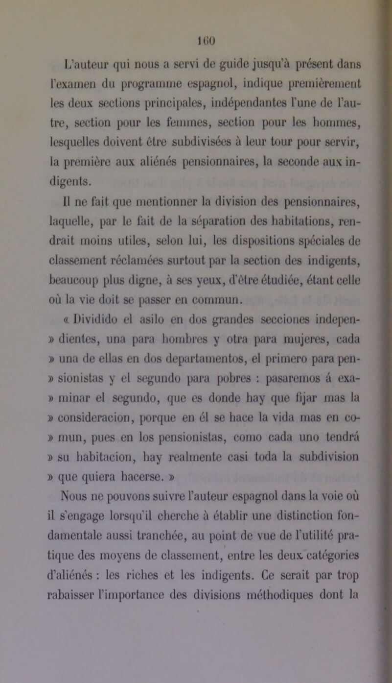 KiO l/auteiii* qui nous a servi de guide jusqu’à présent dans l’exanien du i)rogruinine espagnol, indicjue premièrcinent les deux sections principales, indépendantes Tune de l’au- tre, section pour les lennnes, section pour les hommes, lesquelles doivent être subdivisées à leur tour pour servir, la première aux aliénés pensionnaires, la seconde aux in- digents. Il ne fait que mentionner la division des {pensionnaires, laquelle, par le fait de la séparation des habitations, ren- drait moins utiles, selon lui, les dispositions spéciales de classement réclamées surtout par la section des indigents, bwmcoup plus digne, à st's yeux, d’èlre étudiée, étant celle où la vie doit se passer en commun. « Dividido el asilo en dos grandes secciones indepen- j> dientes, una j)ara homhres y otra para mujeres, cada J) una de ellas en d<js departamenhps, el primero para [peii- » sionisUis y el s<pgundo {para pobres ; pasaremos à exa- » minar el segundo, que es donde hay que lijar mas la D consideracion, {Kprque en él se hace la vida mas en co- ï> mun, pues en los pensionistas, como cada uno tendra » su habitacion, hay realmente casi toda la subdivision » que quiera hacerse. » Nous ne pouvons suivre l’auteur espagnol dans la voie où il s’engage lorsppi’il cherche à établir une distinction fon- damentale aussi tranchée, au point de vue de l'utilité pra- I tique des moyens de classement, entre les deux, catégories d’aliénés ; les riches et les indigents. Ce serait par trop rabaisser l’importance des divisions méthodiques dont la