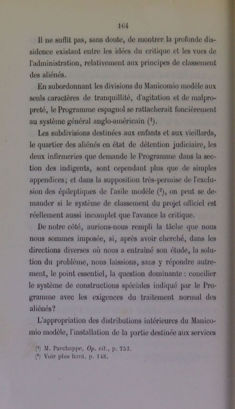 11 ne sulïit pas, sans doute, de montrer la profonde dis- sidence exisUmt entre les idées du critique et les vues de radrninistration, relativement aux principes de classement des aliénés. En subordonnant les divisions du Manicomio modèle aux seuls caractères de tranquillité, d’agitation et de malpro- preté, le Programme espagnol se rattacherait foncièrement au système général anglo-américiun (^). Les subdivisions destinées aux enfants et aux vieillards, le quartier des aliénés en état de détention judiciaire, les deux infirmeries que demande le Programme dans la sec- tion des indigents, sont ce|X3ndant plus que de simples appendices; et dans la supposition très-i)ermise de fexclu- sion des épilepti(jues de l’asile modèle (^), on [)eut se de- mander si le système de classement du projet olïiciel est réellement aussi inconqdet que l’avance la critique. De notre cdté, aurions-nous remi)li la tdche (jue nous nous sommes imposée, si, après avoir cherché, dans les directions diverses où nous a entraîné son étude, la solu- tion du problème, nous laissions, sans y répondre autre- ment, le point essentiel, la question dominante ; concilier le système de constructions spéciales indiqué par le Pro- gramme avec les exigences du traitement normal des aliénés? L’appropriation des distributions intérieures du Manico- mio modèle, l’installation de la partie destinée aux si;rvices (‘) M. Parchappo, Op. c/7., p. 253. (*) Voir plus luml, p. 148.
