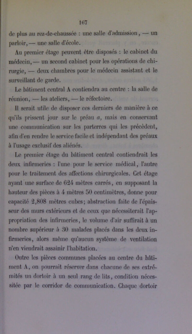 de plus au rez-de-chaussée ; une salle d’admission, — un parloir,— une salle d'école. Au premier étage fteuvent être disposés ; le cabinet du médecin,— un second cabinet pour les opérations de chi- rurgie, — deux chambres pour le médecin assistant et le surveillant de garde. Le batiment central A contiendra au centre ; la salle de réunion, — les ateliers, — le réfectoire. 11 serait utile de disposer ces derniers de manière à ce qu’ils prissent jour sur le préau a, mais en conservant une communication sur h's parterres qui les précèdent, afin d’en rendre le service facile et indépendant des préaux à l'usage exclusif des aliénés. Le premier étage du iKUiment central contiendrait les deux infirmeries ; l’une pour le service médical, l’autre pour le traitement des affûtions chirurgicales. Cet étage ayant une surface de mètres carrés, en supposant la hauteur des pièces à \ mètres 50 centimètres, donne pour capacité :2,808 mètres cubes; abstraction faite de l’épais- seur des murs extérieurs et de ceux que nécessiterait l’ap- propriation des infirmeries, le volume d'air suffirait à un nombre supérieur è 80 malades placés dans les deux in- firmeries, alors môme qu’aucun système de ventilation n’en viendrait assainir l’habitation. Outre les piècos communes plac^ au centre du bâti- ment A, on pourrait réserver dans chacune de ses extré- mités un dortoir à un seul rang de lits, condition néces- sitée par le corridor de communication. Chaque dortoir