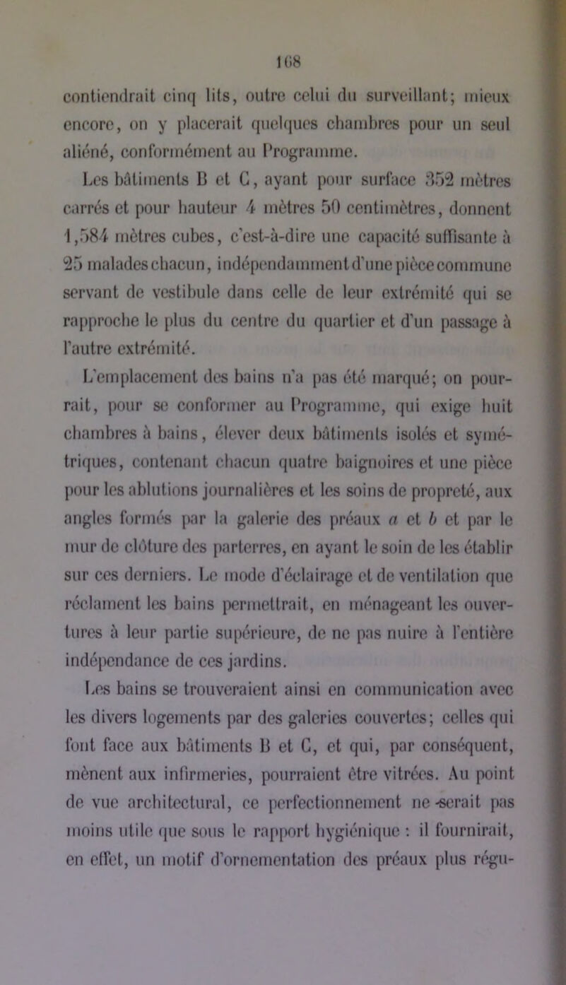 1(18 contionilrait cirKj lits, oiitro celui du surveillant; mieux encore, on y placerait (pielques chambres pour un seul aliéné, conformément au Programme. Les bûtituenls B et G, ayant pour surface 85:2 métrés carrés et pour hauteur ^ mètres 50 centimètres, donnent 1,584 mètres cubes, c'est-à-dire une capacité sulfisante à 25 malades chacun, indépc'udamment d’une pièce commune servant de vestibule dans celle de leur extrémité qui se rapproche le plus du centre du quartier et d’un passage à l’autre extrémité. li’emplacement des bains n’a pas été marqué; on pour- rait, pour se conformer au Programme, qui exige huit chambres à bains, élever deux bàtimenis isolés et symé- tri(jues, contenant cbacim quatre baignoires et une pièce junir les ablutions journalières et les soins de propreté, aux angles formés [Kir la galerie des préaux a et h et par le mur de clôture des parterres, en ayant le soin de les établir sur ces derniers. Le mode d’éclairage et de ventilation que réclament les bains [permettrait, en ménageant les ouver- tures à leur partie supérieure, de ne pas nuire à l’entière indépendance de ces jardins. Les bains se trouveraient ainsi en communication avec les divers logements [lar des galeries couvertes; celles qui font face aux bâtiments B et G, et qui, par conséquent, mènent aux infirmeries, pourraient être vitrées. \n point de vue architectural, ce perfectionnement ne -serait pas moins utile (jue sous le ra[tport hygiénique : il fournirait, en etfet, un motif d’ornementation des préaux plus régu-