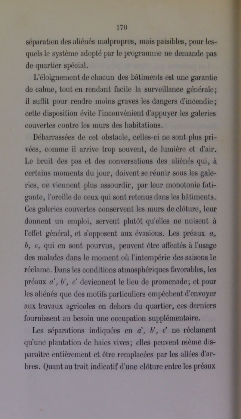 sépurution des aliénés malpropres, mais paisibles, pour Ics- (juels le système adopté par le programme ne demande i»as de quartier spécial. L’éloignement de chacun des bâtiments est une garantie de calme, tout en rendant facile la surveillance générale; il sullit pour rendre moins graves les dangers d’incendie; cette dispijsition évite l’inconvénient d’appuyer les galeries couvertes contre les murs des habitations. Débarrassées de cet obstacle, celles-ci ne sont plus pri- vées, comme il arrive trop souvent, de lumière et d’air. Le bruit des pas et des conversations des aliénés qui, à certains moments du jour, doivent se réunir sous les gale- ries, ne viennent plus assourdir, par leur monotonie fati- gante, l’oreille de ceux qui s<jnt retenus dans les bâtiments. C(!S galeries couvertes conservent les murs de clôture, leur donnent un emploi, servent plutôt qu’elles ne nuisent à l’efTel général, et s’opposent aux évasions. Les préaux a, b, c, (jui en sont pourvus, peuvent être affectés à l’usage des malades dans le moment où l’intempérie des saisons le réclame. Dans les conditions atmosphériques favorables, les préaux a , b’, c’ deviennent le lieu de promenade; et pour les aliénés que des motifs particuliers empêchent d’envoyer aux travaux agricoles en dehors du quartier, ces derniers fournissent au besoin une occupation supplémentaire. Les séparations indiquées en a’, b\ c' ne réclament qu’une plantation de baies vives; elles peuvent même dis- paraître entièrement et être remplacées par les allées d’ar- bres. Quant au trait indicatif d’une clôture entre les préaux