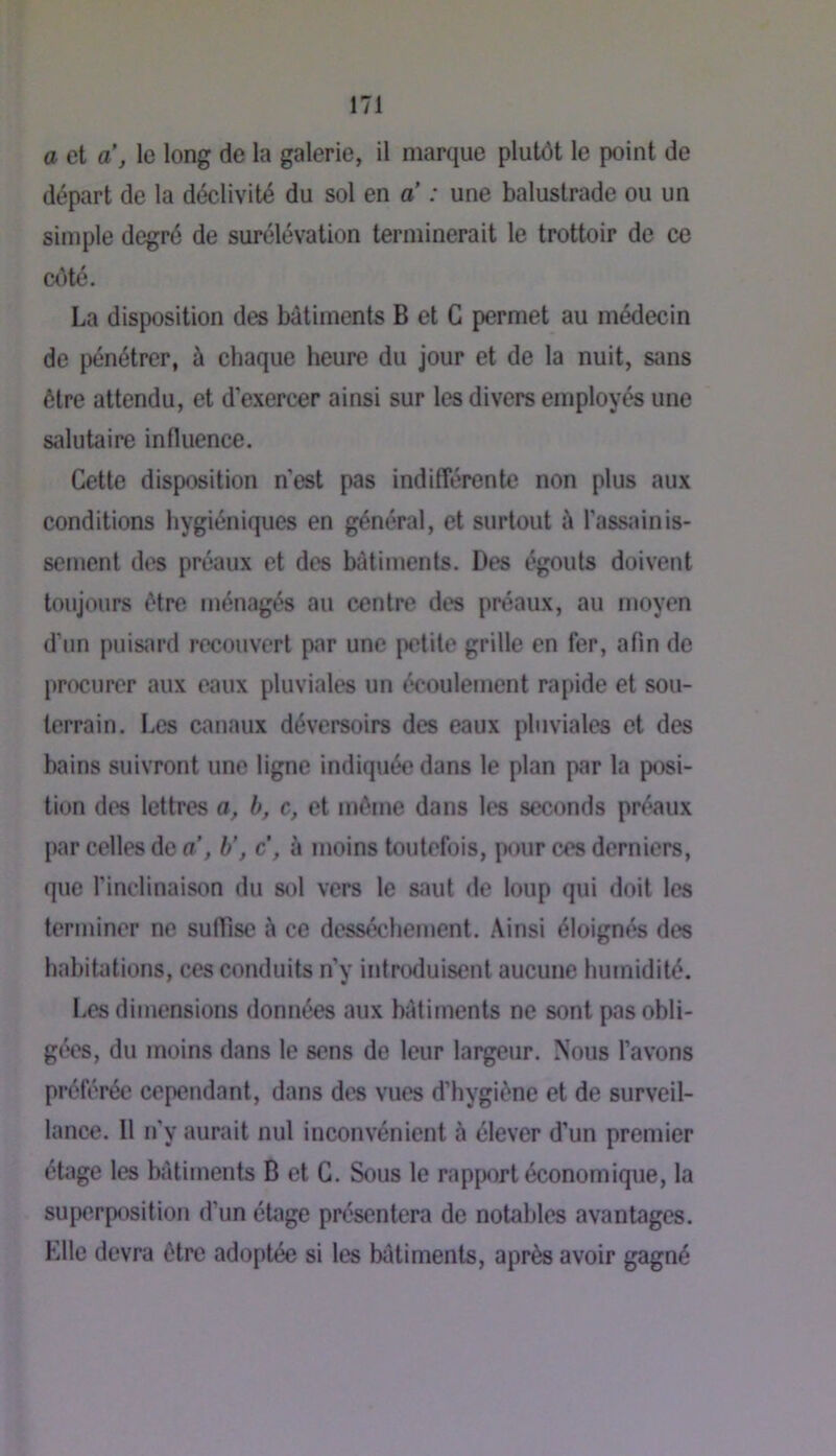 a et a, le long de la galerie, il marque plutôt le point de départ de la déclivité du sol en a’ : une balustrade ou un simple degré de surélévation terminerait le trottoir de ce côté. La disposition des batiments B et G permet au médecin de pénétrer, à chaque heure du jour et de la nuit, sans être attendu, et d’exercer ainsi sur les divers employés une salutaire influence. Cette disposition n’est pas indifférente non plus aux conditions hygiéniques en général, et surtout l'assainis- sement des préaux et des bâtiments. Des égouts doivent toujours être ménagés au centre des préaux, au moyen d’un puisard recouvert par une petite grille en fer, afin de procurer aux eaux pluviales un écoulement rapide et sou- terrain. Les canaux déversoirs des eaux pluviales et des bains suivront une ligne indiquée dans le plan par la posi- tion des lettres a, b, c, et môme dans les seconds préaux par celles de a , b’, c, à moins toutefois, pour ces derniers, que l’inclinaison du sol vers le saut de loup qui doit les terminer ne suffise à ce dessèchement. Ainsi éloignés des habitations, ces conduits n’y introduisent aucune humidité. Les dimensions données aux batiments ne sont pas obli- gées, du moins dans le sens de leur largeur. Nous l’avons préférée cependant, dans des vues d’hygiône et de surveil- lance. Il n’y aurait nul inconvénient à élever d’un premier étage les bâtiments B et G. Sous le rapprt économique, la superposition d’un étage présentera de notables avantages. Elle devra être adoptée si les bôtiments, après avoir gagné
