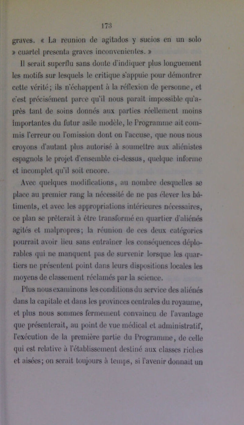 graves. « La reunion de agitados y sucios en un solo » cuarlcl présenta graves inconvenientes. » Il serait superflu sans doute d'indiquer plus longuement les motifs sur lesquels le critique s’appuie jX)ur démontrer cette vérité; ils n’échappent à la réflexion de pci’sunnc, et c'est précisément parce qu’il nous paraît impossible qu’a- près tant de soins donnés aux parties réellement moins importantes du futur asile modèle, le Programme ait com- mis l’erreur ou l’omission dont on l’accuse, que nous nous croyons d'autant plus autorisé à soumettre aux aliénistes espagnols le projet d'ensemble ci-dessus, (piehjue informe et incomplet qu’il soit encore. Avec quelques iiuxlitications, au nombre dest^uelles se place au premier rang la nécessité de ne pas élever les bâ- timents, et avec les appropriations intérieures necessaires, ce plan se prêterait à être transformé en quartier d'aliénés agités et malpropres; la réunion de ces deux catégories p<mrrait avoir lieu sans entraîner les conséquences déplo- rables (jui ne manquent pas de survenir Iors(jue les <juar- tiers ne prcsc'ntent point dans leurs dis{H)sitions locales les moyens de classement réclamés par la science. Plus nous examinons les conditions du service des aliénés dans la capitale et dans les provinces centrales du royaume, et plus nous sommes fermement convaincu de l'avantage que présenterait, au point de vue médical et administratif, l'exécution de la première partie du Programme, de celle qui est relative à l’établissement destiné aux classes riches et aisées; on serait toujours à temps, si l'avenir donnait un