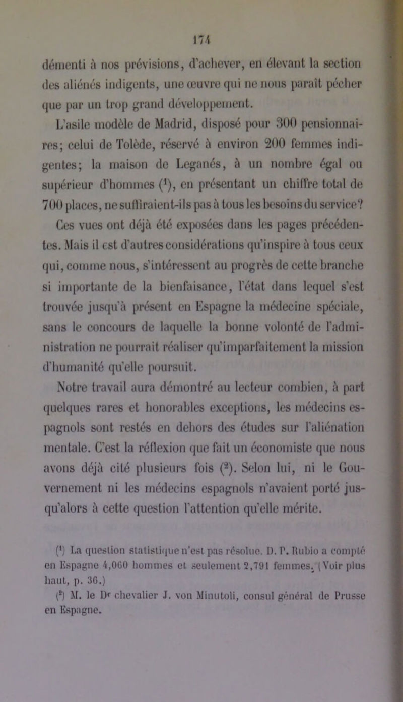 démenti à nos prévisions, d’achever, en élevant la section des aliénés indigents, une œuvre qui ne nous paraît pécher que |»ar un tnqi grand développement. L’asile modèle de Madrid, disposé |>our 300 pensionnai- res; celui de Tolède, réservé à environ 200 femmes indi- gentes; la maison de Leganés, à un nombre égal ou supérieur d’hommes (^), en présentant un chiffre 0»tal de 700 plac<?s, ne sufliraient-ils pas à tous les besoins du service? Ces vues ont déjà été exposées dans les pages précéden- tes. .Mais il est d’autres considérations (pi’inspire à tous ceux qui, comme nous, s’intéressent au progrès de cette branche si importante de la bienfaisance, l’état dans lecjuel s’est trouvée juseju'à présent en Kspagne la médecine spéciale, sîuis le concours de laquelle la bonne volonté de l'admi- nistration ne [M)urrait réaliser qu’imparfaitement la mission d'humanité qu’elle poursuit. Notre travail aura démontré au lecteur combien, à part quehjues rares et honorables excejdions, les médecins es- pagnols sont restés en dehors des études sur l’aliénation mentale. C’est la réflexion que fait un économiste que nous avons déjà cité plusieurs fois (*). Selon lui, ni le Gou- vernement ni les médecins espagnols n’avaient porté jus- qu’alors à cette question l’attention qu’elle mérite. (‘) La question slalisUiiue n'esi pas résolue. 1). P. Rtibiu a coniplé en Kspagne 4,000 hommes et .seulement 2,791 femmes^ (Voir jjlus haut, p. 30.) (*) M. le D«' chevalier J. von Minutoli, consul général de Prusse en Espagne.