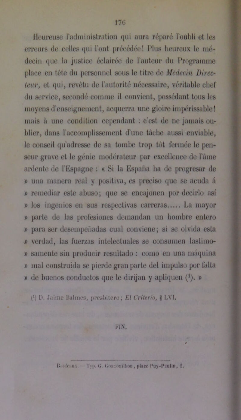 17Ü lli'urcust! radininislralion ([ui aura réparé l'oubli et les ernairs de celles «jui l’ont précédée! Plus heureux le mé- decin (|ue la justice éclairée de l’auteur du l'rograinme place en tête du personnel sous le titre de Médecin Dircc- leiir, et qui, revêtu de l'autorité nécessaire, véritable chef du service, secondé comme il convient, possédant tous les moyens d’ens<iignement, acquerra une gloire impérissable! mais à une condition cependant ; c'est de ne jamais ou- blier, dans l'accomplissement d'une Uiebe aussi enviable, le conseil (ju’adresse de sa tombe trop tôt lémiée le pen- seur grave et le génie modérateur par excellence de l’ème ardente de l'Espagne : a Si la Espana ha de progresar de » una manera real y positiva, es précisé que se acuda à i) remediar este abuse; que se encajonen por decirlo asi » les ingéniés en sus rcspectivas carreras La mayor » parle de las jirolésioiies demandan un bombre entero » para ser descMiipenadas cual conviene; si se olvida esta j> verdad, las luerzas intelectuales se consumen lastinio- » samente sin producir resultado ; conio en una miajuina » mal construida se pierde gran parle del impulse por falta » de bueiios conduclos que le dirijan y apli({uen (’). » (’) ü. Jiiime llalmos, prcsbilcru; f:l Crilerio, g LVl. FIN. IV.riltvux. — T>i». 0 C.nuMtuülion, place l'uy-l*aaliii, 1.