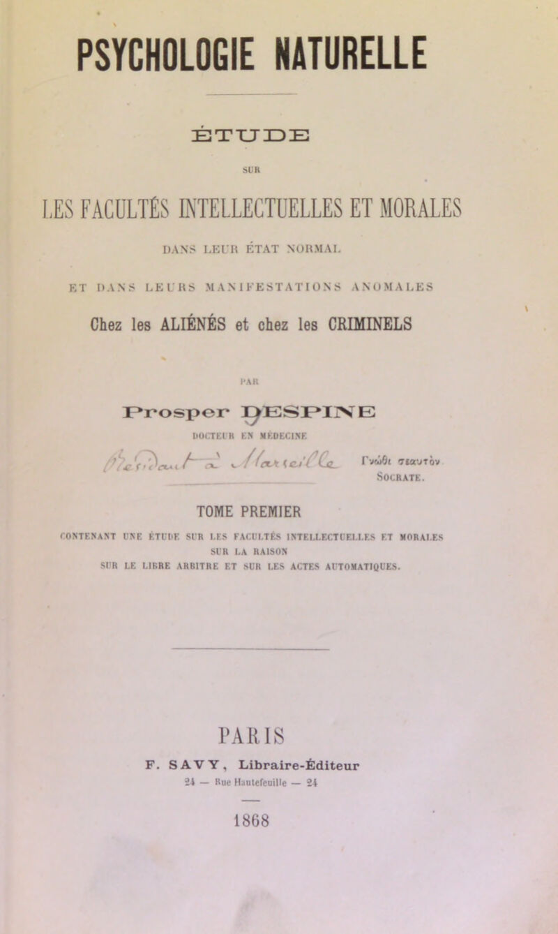 ÉTUDE SUR LES FACULTÉS INTELLECTUELLES ET MORALES DANS LEUR ÉTAT NORMAL ET DANS LEURS MANIFESTATIONS ANOMALES Chez les ALIÉNÉS et chez les CRIMINELS FAR Prosper ]ÿESPIiNTE DOCTEUR EN MÉDECINE v.//amw'Æ rveiflt TIO'JTOV Socrate. TOME PREMIER CONTENANT l'NE ETUDE Sl'R I.ES FACULTÉS INTELLECTUELLES ET MORALES SUR LA RAISON SUR LE LIBRE ARBITRE ET SUR LES ACTES AUTOMATIQUES. PARIS F. S A V Y , Libraire-Éditeur 24 — Rue Hauteleuille — 24 1868