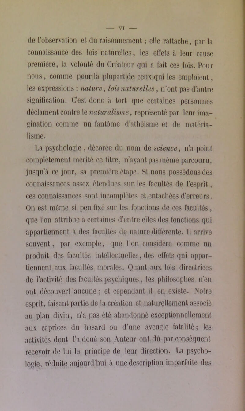 (le l’observation et du raisonnement ; elle rattache, par la connaissance des lois naturelles, les eiïets à leur cause première, la volonté du Créateur qui a fait ces lois. Pour nous, comme pour la plupart de ceux qui les emploient, les expressions : nature, lois naturelles, n’ont pas d’autre signification. C’est donc à tort que certaines personnes déclament contre le naturalisme, représenté par leur ima- gination comme un fantôme d’athéisme et de matéria- lisme. La psychologie , décorée du nom de science, n’a point complètement mérité ce titre, n’ayant pas même parcouru, jusqu’à ce jour, sa première étape. Si nous possédons des connaissances assez étendues sur les facultés de l’esprit, ces connaissances sont incomplètes et entachées d’erreurs. On est même si peu fixé sur les fonctions de ces facultés, que Von attribue à certaines d’entre elles des fonctions qui appartiennent à des facultés de nature différente. Il arrive souvent, par exemple, que l’on considère comme un produit des facultés intellectuelles, des effets qui appar- tiennent aux facultés morales. Quant aux lois directrices de l’activité des facultés psychiques, les philosophes n’en ont découvert aucune ; et cependant il en existe. Notre esprit, faisant partie de la création et naturellement associé au plan divin, n’a pas été abandonné exceptionnellement aux caprices du hasard ou d’une aveugle fatalité ; les activités dont l’a doué son Auteur ont dû par conséquent recevoir de lui le principe de leur direction. La psycho- logie, réduite aujourd’hui à une description imparfaite des